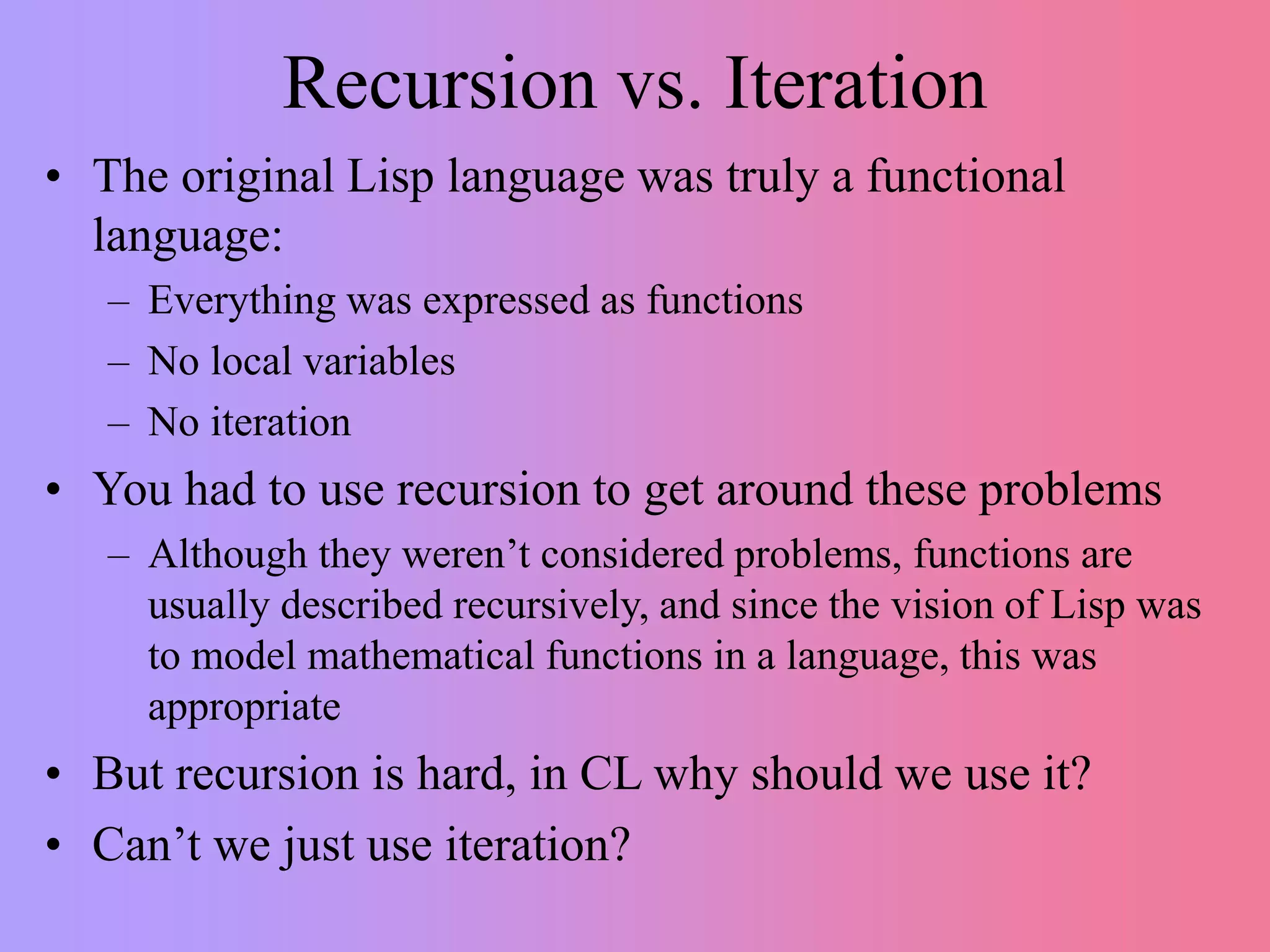 Recursion vs. Iteration
• The original Lisp language was truly a functional
language:
– Everything was expressed as functions
– No local variables
– No iteration
• You had to use recursion to get around these problems
– Although they weren’t considered problems, functions are
usually described recursively, and since the vision of Lisp was
to model mathematical functions in a language, this was
appropriate
• But recursion is hard, in CL why should we use it?
• Can’t we just use iteration?
 