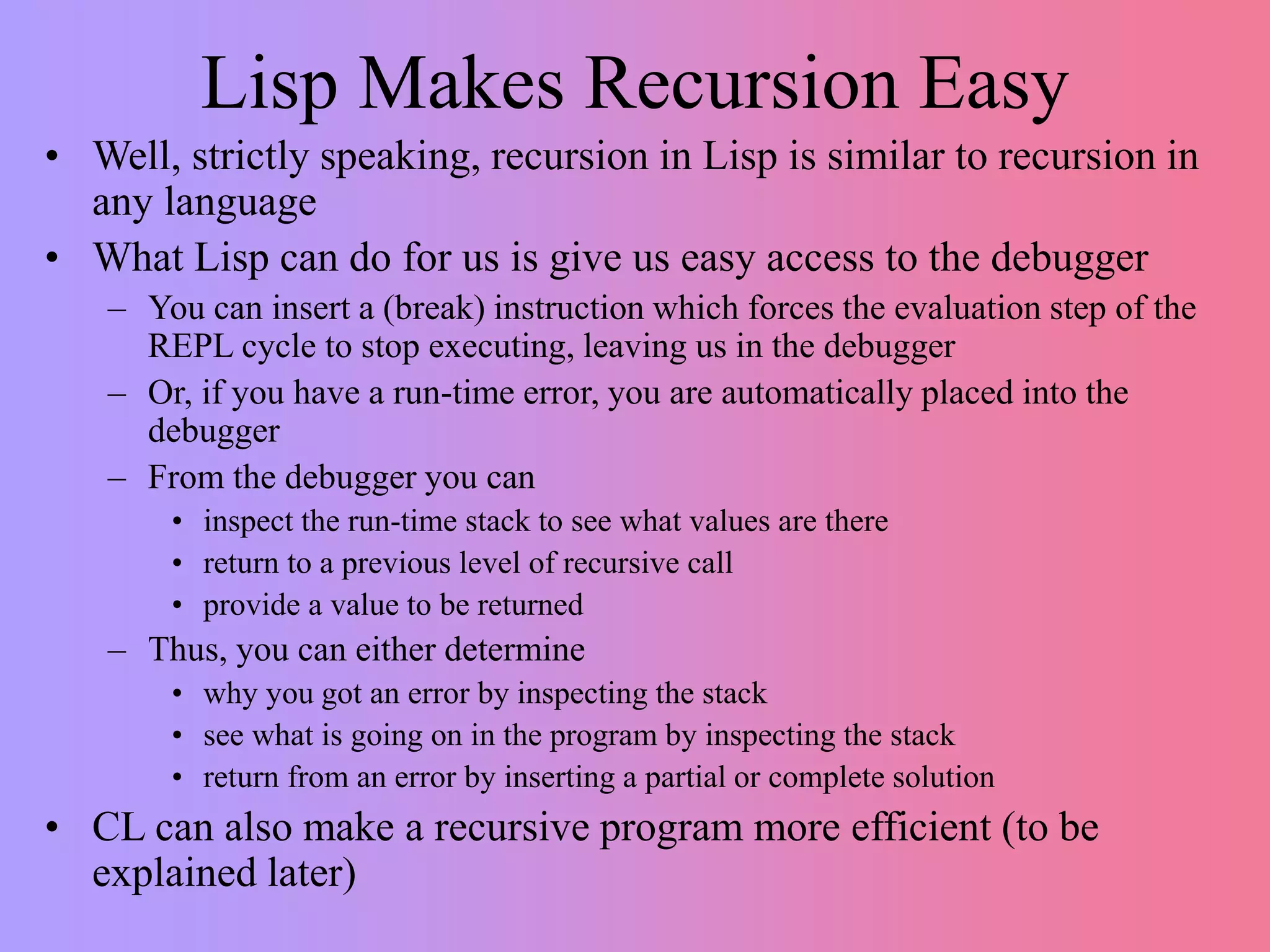 Lisp Makes Recursion Easy
• Well, strictly speaking, recursion in Lisp is similar to recursion in
any language
• What Lisp can do for us is give us easy access to the debugger
– You can insert a (break) instruction which forces the evaluation step of the
REPL cycle to stop executing, leaving us in the debugger
– Or, if you have a run-time error, you are automatically placed into the
debugger
– From the debugger you can
• inspect the run-time stack to see what values are there
• return to a previous level of recursive call
• provide a value to be returned
– Thus, you can either determine
• why you got an error by inspecting the stack
• see what is going on in the program by inspecting the stack
• return from an error by inserting a partial or complete solution
• CL can also make a recursive program more efficient (to be
explained later)
 