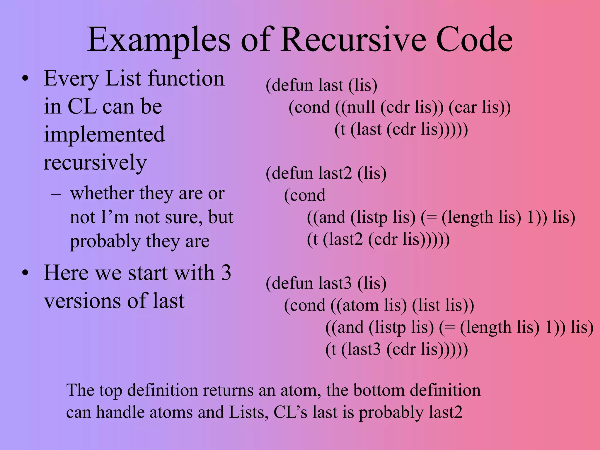 Examples of Recursive Code
• Every List function
in CL can be
implemented
recursively
– whether they are or
not I’m not sure, but
probably they are
• Here we start with 3
versions of last
(defun last (lis)
(cond ((null (cdr lis)) (car lis))
(t (last (cdr lis)))))
(defun last2 (lis)
(cond
((and (listp lis) (= (length lis) 1)) lis)
(t (last2 (cdr lis)))))
(defun last3 (lis)
(cond ((atom lis) (list lis))
((and (listp lis) (= (length lis) 1)) lis)
(t (last3 (cdr lis)))))
The top definition returns an atom, the bottom definition
can handle atoms and Lists, CL’s last is probably last2
 
