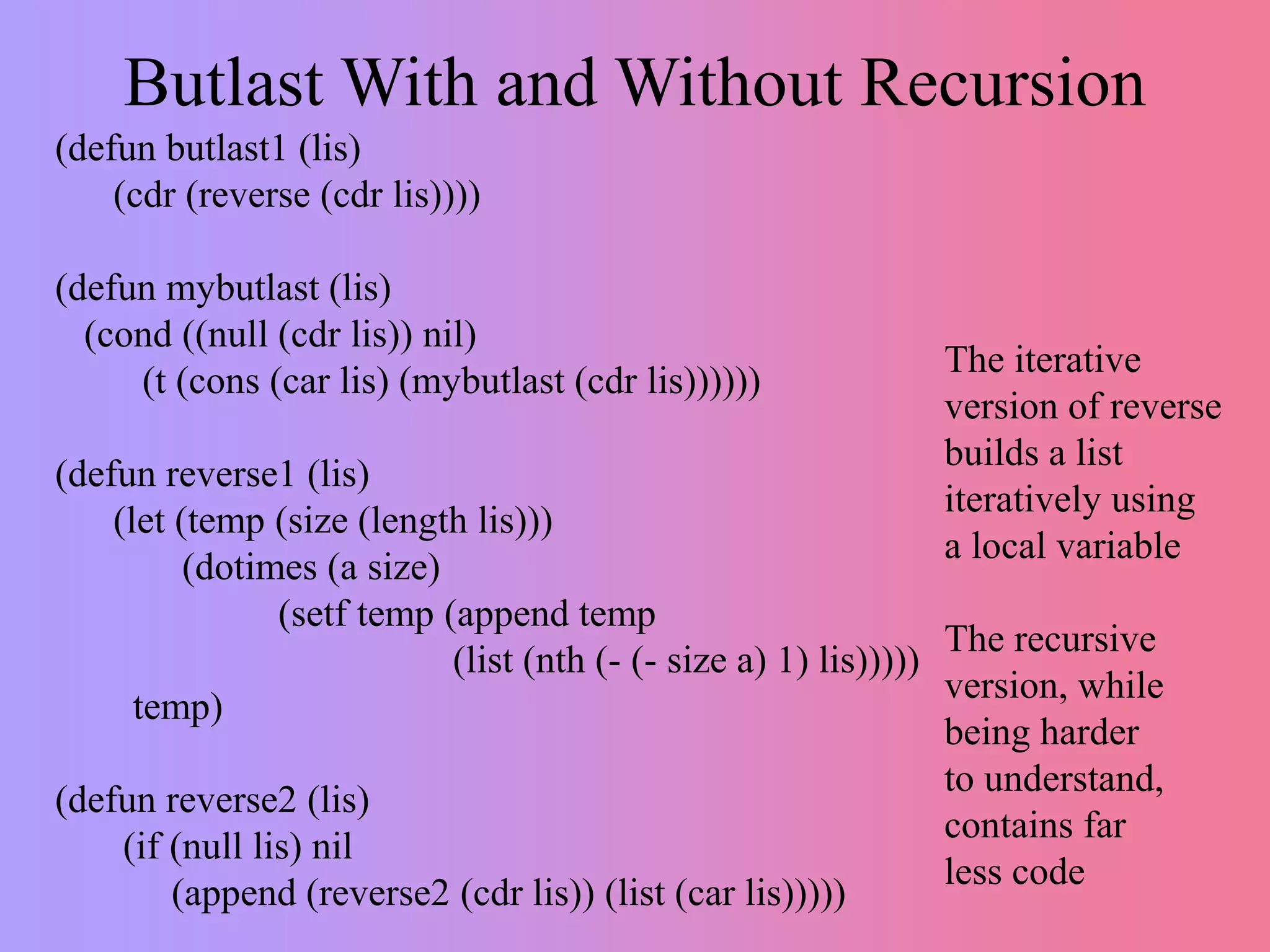 Butlast With and Without Recursion
(defun butlast1 (lis)
(cdr (reverse (cdr lis))))
(defun mybutlast (lis)
(cond ((null (cdr lis)) nil)
(t (cons (car lis) (mybutlast (cdr lis))))))
(defun reverse1 (lis)
(let (temp (size (length lis)))
(dotimes (a size)
(setf temp (append temp
(list (nth (- (- size a) 1) lis)))))
temp)
(defun reverse2 (lis)
(if (null lis) nil
(append (reverse2 (cdr lis)) (list (car lis)))))
The iterative
version of reverse
builds a list
iteratively using
a local variable
The recursive
version, while
being harder
to understand,
contains far
less code
 