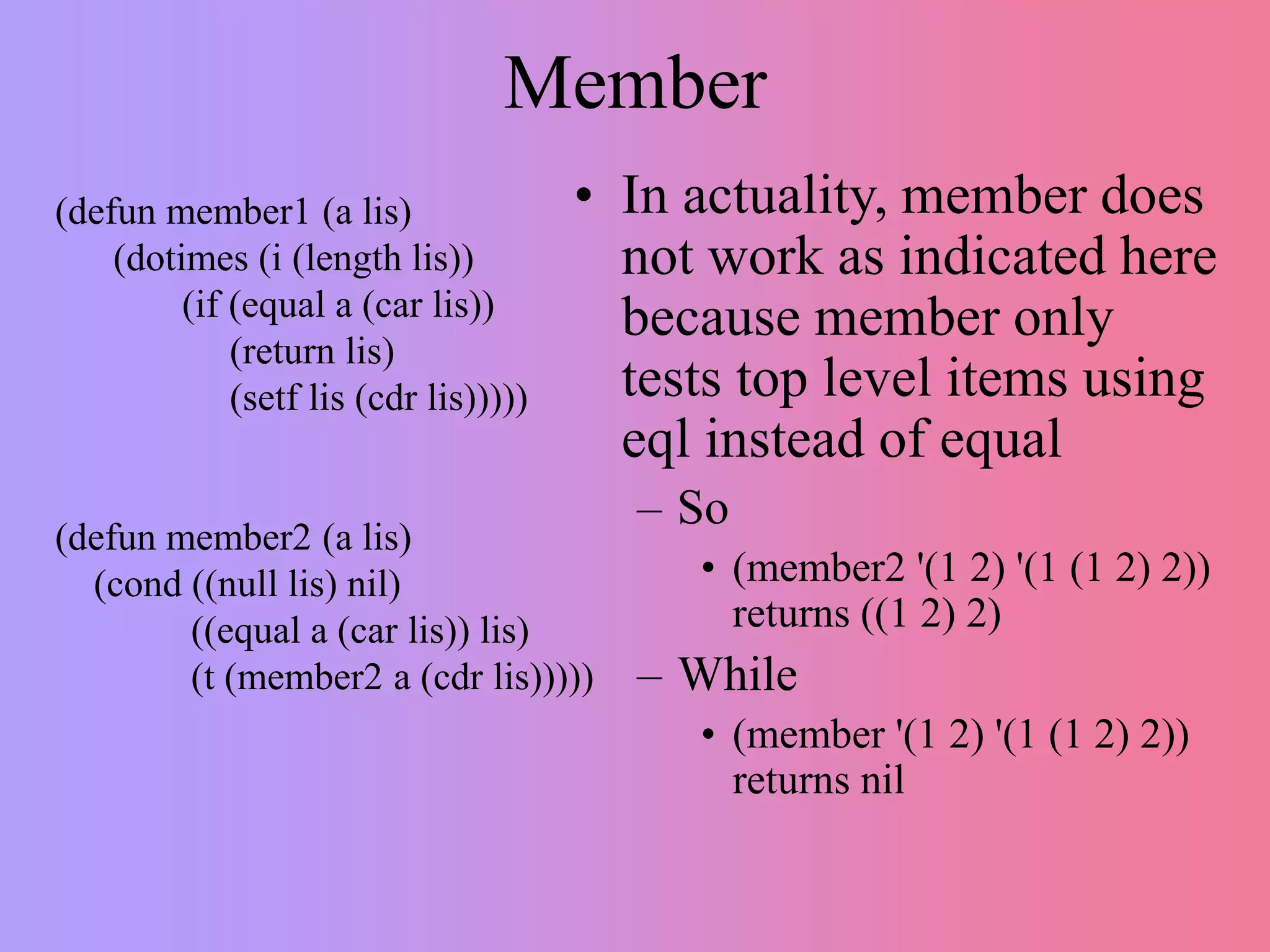 Member
(defun member1 (a lis)
(dotimes (i (length lis))
(if (equal a (car lis))
(return lis)
(setf lis (cdr lis)))))
(defun member2 (a lis)
(cond ((null lis) nil)
((equal a (car lis)) lis)
(t (member2 a (cdr lis)))))
• In actuality, member does
not work as indicated here
because member only
tests top level items using
eql instead of equal
– So
• (member2 '(1 2) '(1 (1 2) 2))
returns ((1 2) 2)
– While
• (member '(1 2) '(1 (1 2) 2))
returns nil
 