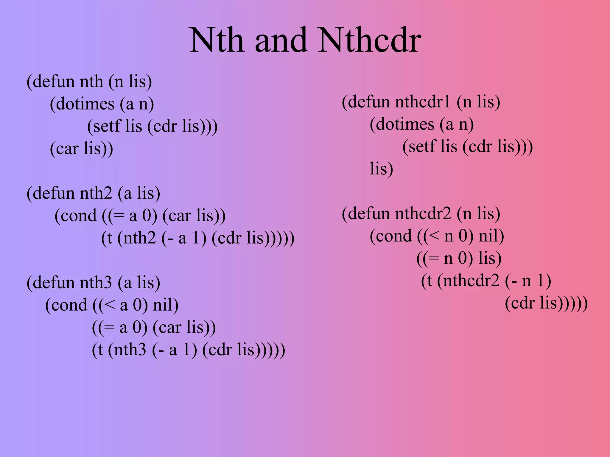 Nth and Nthcdr
(defun nth (n lis)
(dotimes (a n)
(setf lis (cdr lis)))
(car lis))
(defun nth2 (a lis)
(cond ((= a 0) (car lis))
(t (nth2 (- a 1) (cdr lis)))))
(defun nth3 (a lis)
(cond ((< a 0) nil)
((= a 0) (car lis))
(t (nth3 (- a 1) (cdr lis)))))
(defun nthcdr1 (n lis)
(dotimes (a n)
(setf lis (cdr lis)))
lis)
(defun nthcdr2 (n lis)
(cond ((< n 0) nil)
((= n 0) lis)
(t (nthcdr2 (- n 1)
(cdr lis)))))
 