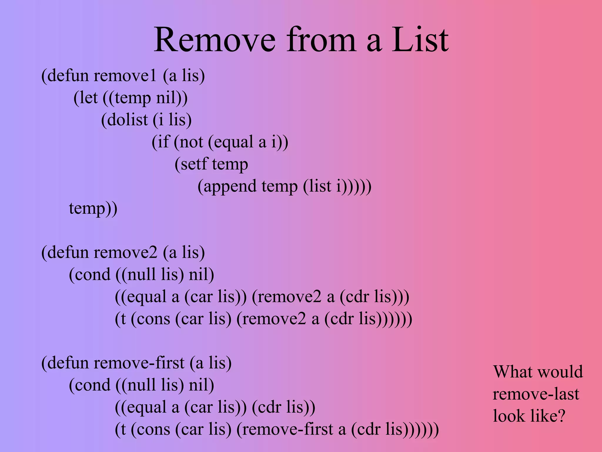 Remove from a List
(defun remove1 (a lis)
(let ((temp nil))
(dolist (i lis)
(if (not (equal a i))
(setf temp
(append temp (list i)))))
temp))
(defun remove2 (a lis)
(cond ((null lis) nil)
((equal a (car lis)) (remove2 a (cdr lis)))
(t (cons (car lis) (remove2 a (cdr lis))))))
(defun remove-first (a lis)
(cond ((null lis) nil)
((equal a (car lis)) (cdr lis))
(t (cons (car lis) (remove-first a (cdr lis))))))
What would
remove-last
look like?
 