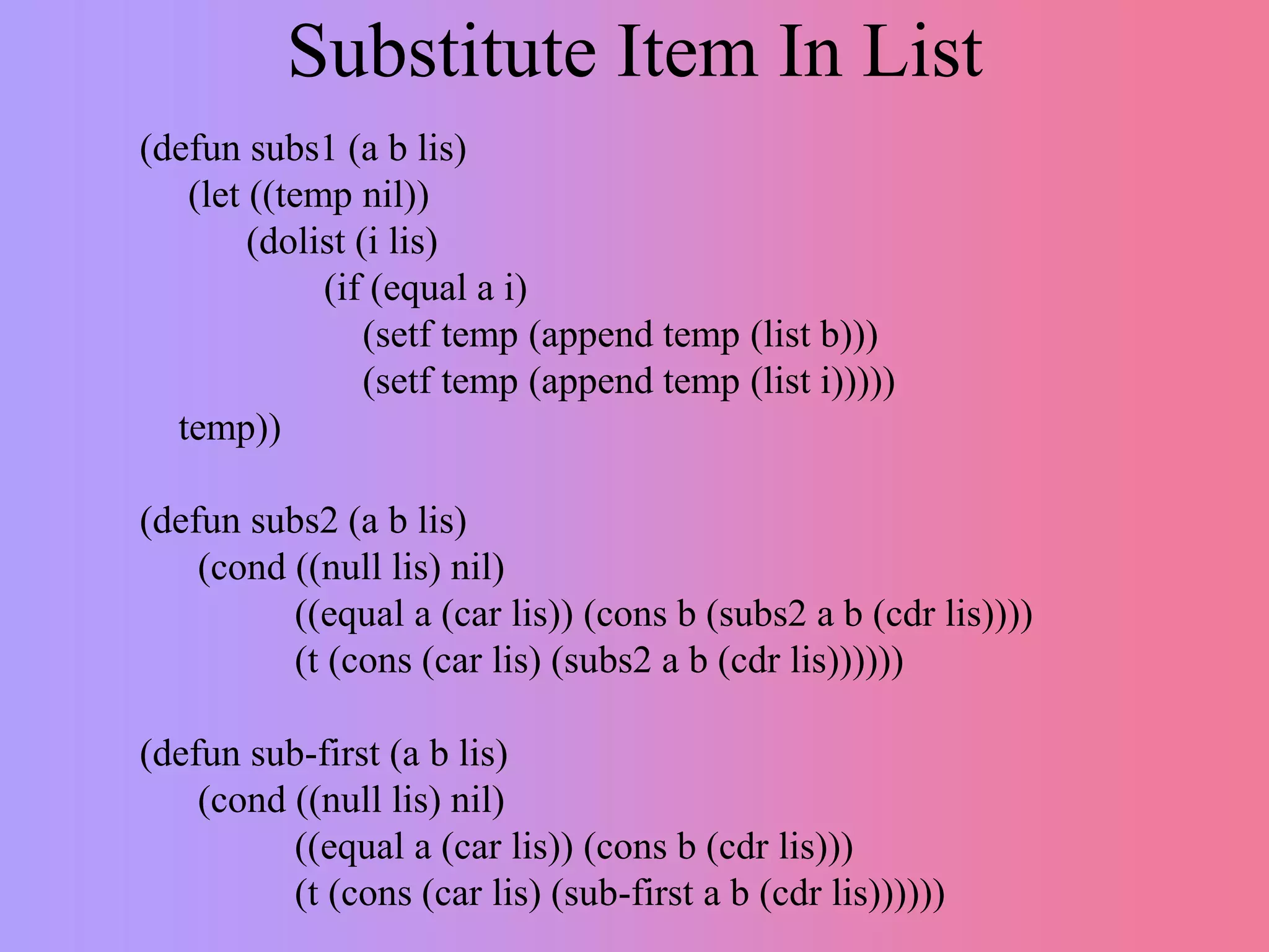 Substitute Item In List
(defun subs1 (a b lis)
(let ((temp nil))
(dolist (i lis)
(if (equal a i)
(setf temp (append temp (list b)))
(setf temp (append temp (list i)))))
temp))
(defun subs2 (a b lis)
(cond ((null lis) nil)
((equal a (car lis)) (cons b (subs2 a b (cdr lis))))
(t (cons (car lis) (subs2 a b (cdr lis))))))
(defun sub-first (a b lis)
(cond ((null lis) nil)
((equal a (car lis)) (cons b (cdr lis)))
(t (cons (car lis) (sub-first a b (cdr lis))))))
 