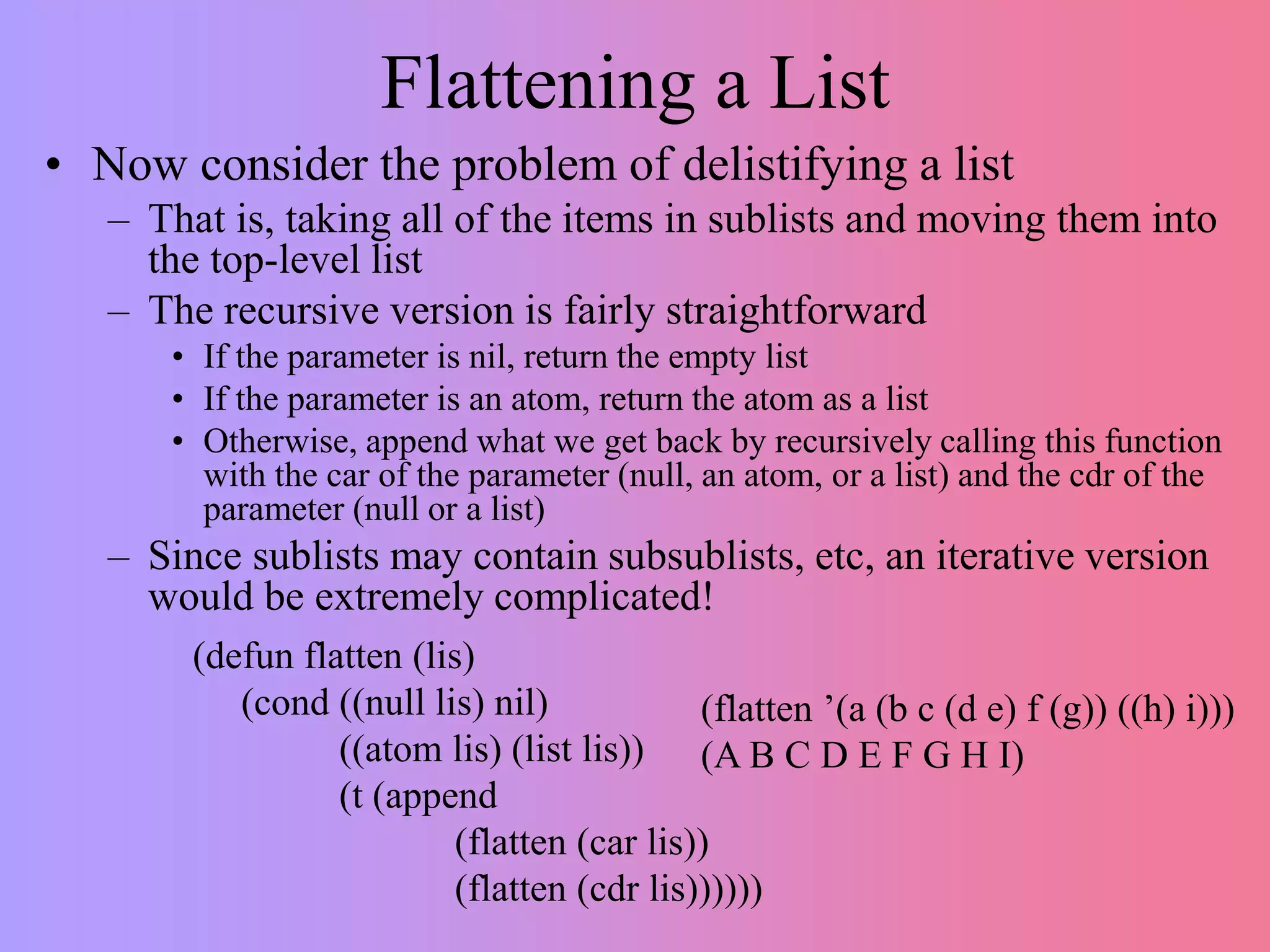 Flattening a List
• Now consider the problem of delistifying a list
– That is, taking all of the items in sublists and moving them into
the top-level list
– The recursive version is fairly straightforward
• If the parameter is nil, return the empty list
• If the parameter is an atom, return the atom as a list
• Otherwise, append what we get back by recursively calling this function
with the car of the parameter (null, an atom, or a list) and the cdr of the
parameter (null or a list)
– Since sublists may contain subsublists, etc, an iterative version
would be extremely complicated!
(defun flatten (lis)
(cond ((null lis) nil)
((atom lis) (list lis))
(t (append
(flatten (car lis))
(flatten (cdr lis))))))
(flatten ’(a (b c (d e) f (g)) ((h) i)))
(A B C D E F G H I)
 