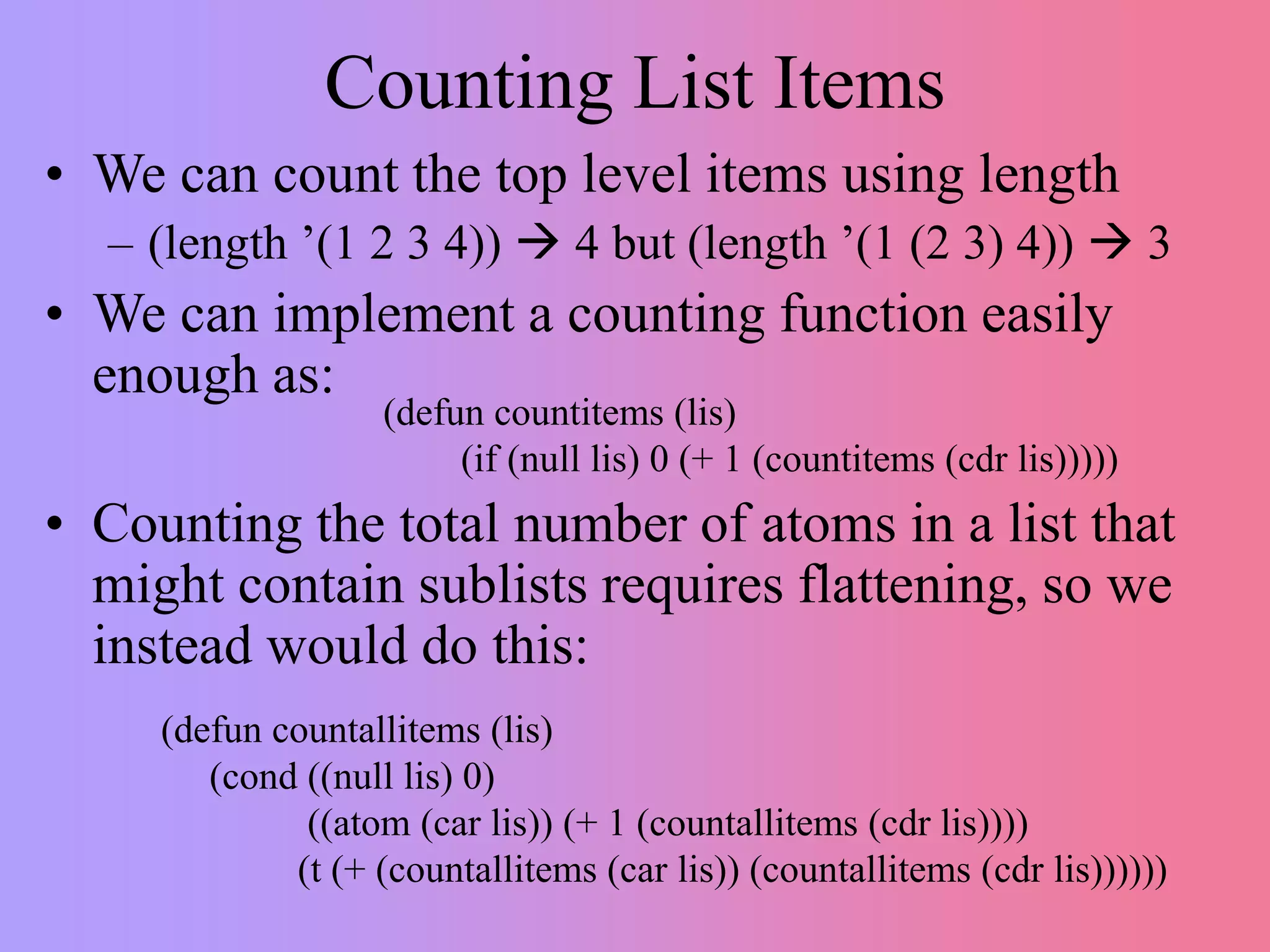 Counting List Items
• We can count the top level items using length
– (length ’(1 2 3 4))  4 but (length ’(1 (2 3) 4))  3
• We can implement a counting function easily
enough as:
• Counting the total number of atoms in a list that
might contain sublists requires flattening, so we
instead would do this:
(defun countitems (lis)
(if (null lis) 0 (+ 1 (countitems (cdr lis)))))
(defun countallitems (lis)
(cond ((null lis) 0)
((atom (car lis)) (+ 1 (countallitems (cdr lis))))
(t (+ (countallitems (car lis)) (countallitems (cdr lis))))))
 