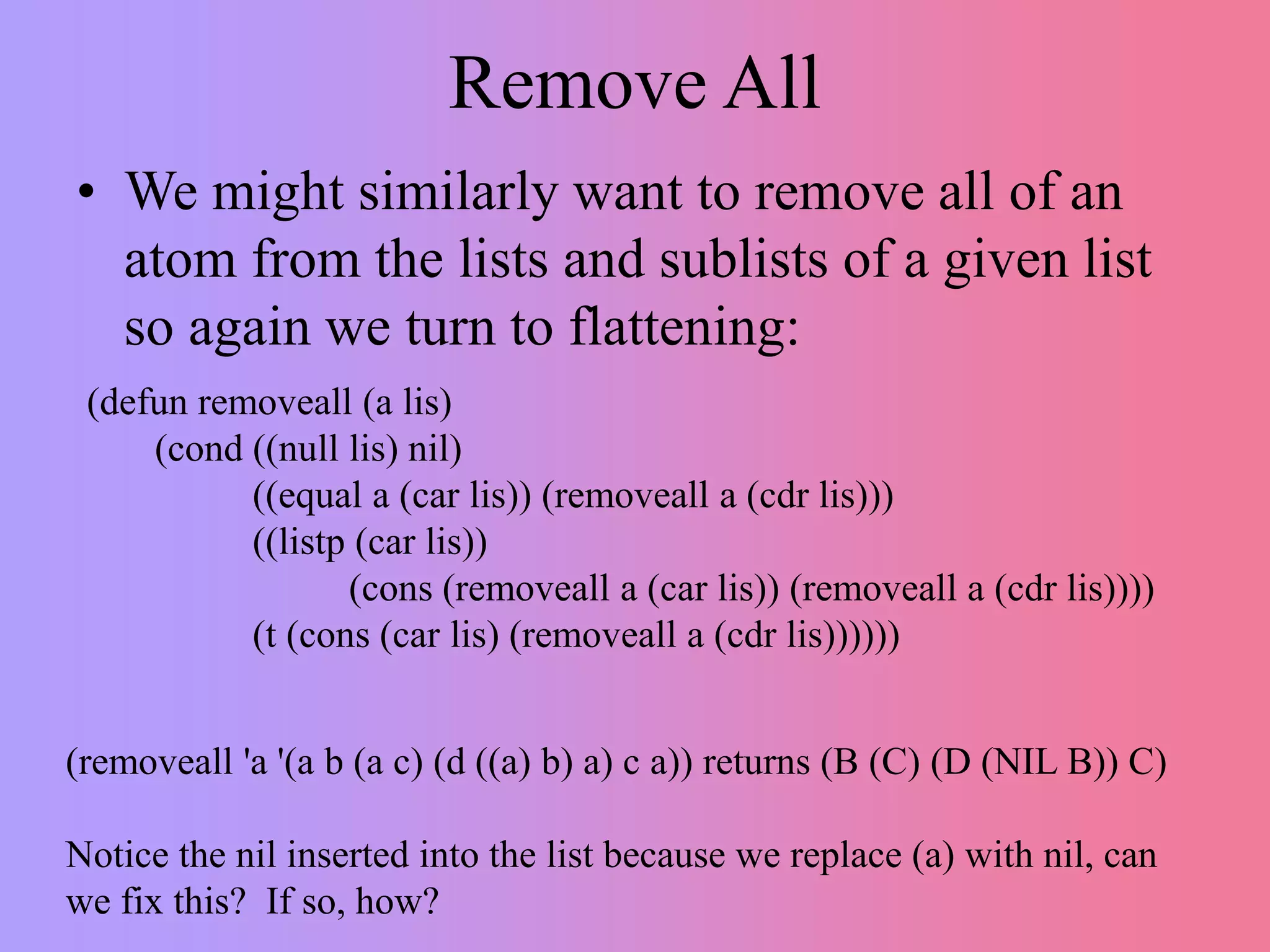Remove All
• We might similarly want to remove all of an
atom from the lists and sublists of a given list
so again we turn to flattening:
(defun removeall (a lis)
(cond ((null lis) nil)
((equal a (car lis)) (removeall a (cdr lis)))
((listp (car lis))
(cons (removeall a (car lis)) (removeall a (cdr lis))))
(t (cons (car lis) (removeall a (cdr lis))))))
(removeall 'a '(a b (a c) (d ((a) b) a) c a)) returns (B (C) (D (NIL B)) C)
Notice the nil inserted into the list because we replace (a) with nil, can
we fix this? If so, how?
 