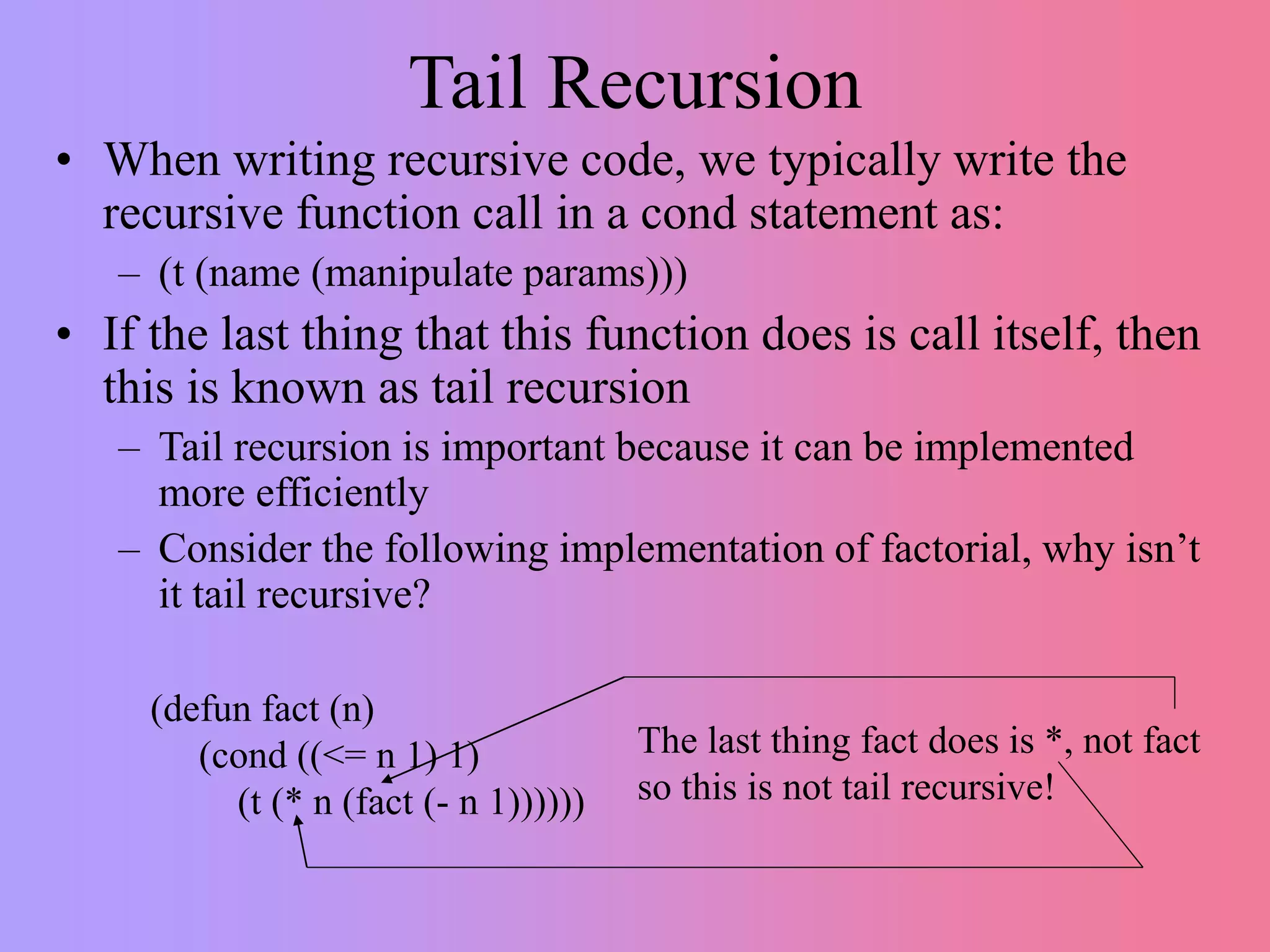 Tail Recursion
• When writing recursive code, we typically write the
recursive function call in a cond statement as:
– (t (name (manipulate params)))
• If the last thing that this function does is call itself, then
this is known as tail recursion
– Tail recursion is important because it can be implemented
more efficiently
– Consider the following implementation of factorial, why isn’t
it tail recursive?
(defun fact (n)
(cond ((<= n 1) 1)
(t (* n (fact (- n 1))))))
The last thing fact does is *, not fact
so this is not tail recursive!
 