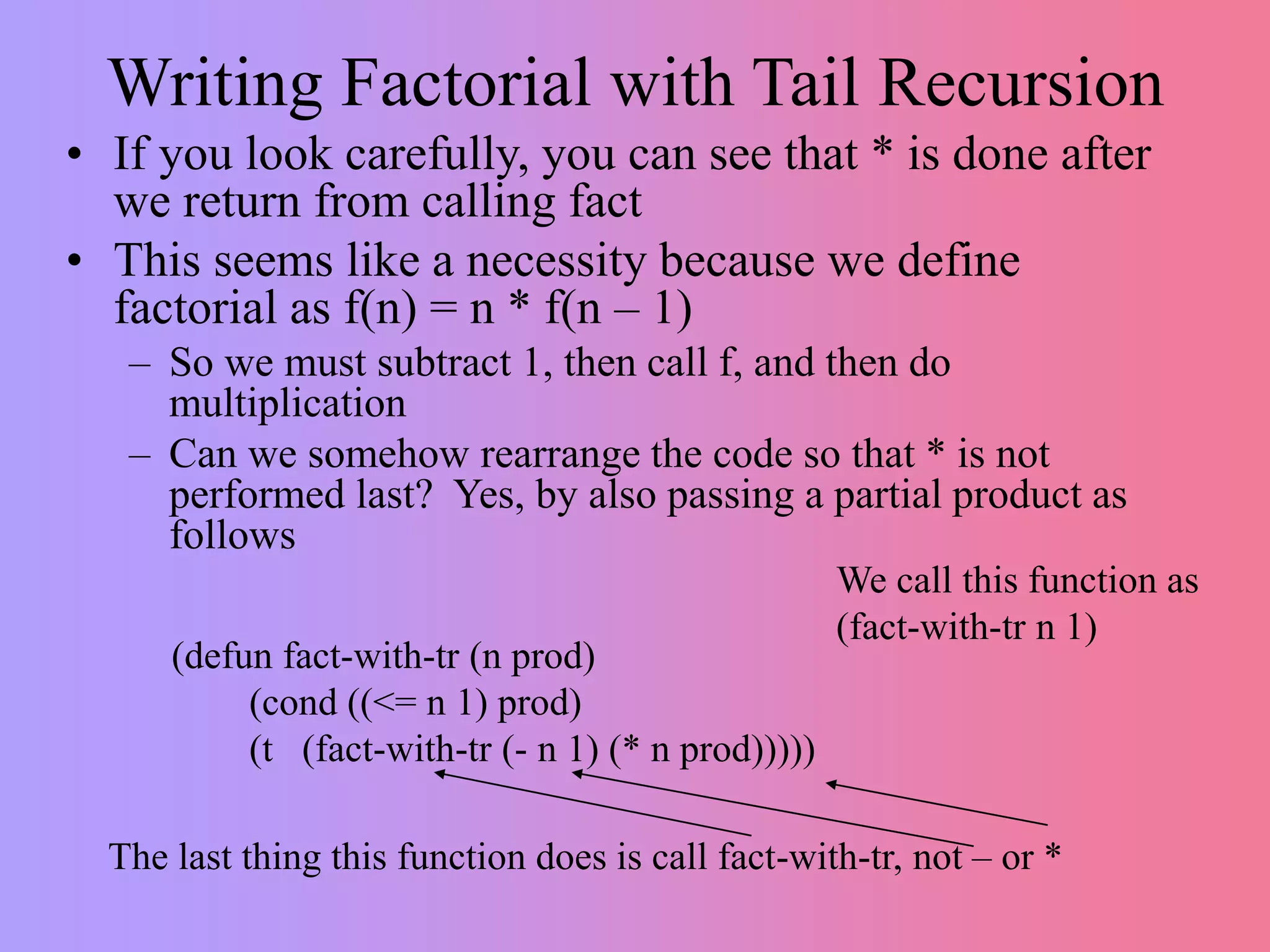 Writing Factorial with Tail Recursion
• If you look carefully, you can see that * is done after
we return from calling fact
• This seems like a necessity because we define
factorial as f(n) = n * f(n – 1)
– So we must subtract 1, then call f, and then do
multiplication
– Can we somehow rearrange the code so that * is not
performed last? Yes, by also passing a partial product as
follows
(defun fact-with-tr (n prod)
(cond ((<= n 1) prod)
(t (fact-with-tr (- n 1) (* n prod)))))
The last thing this function does is call fact-with-tr, not – or *
We call this function as
(fact-with-tr n 1)
 