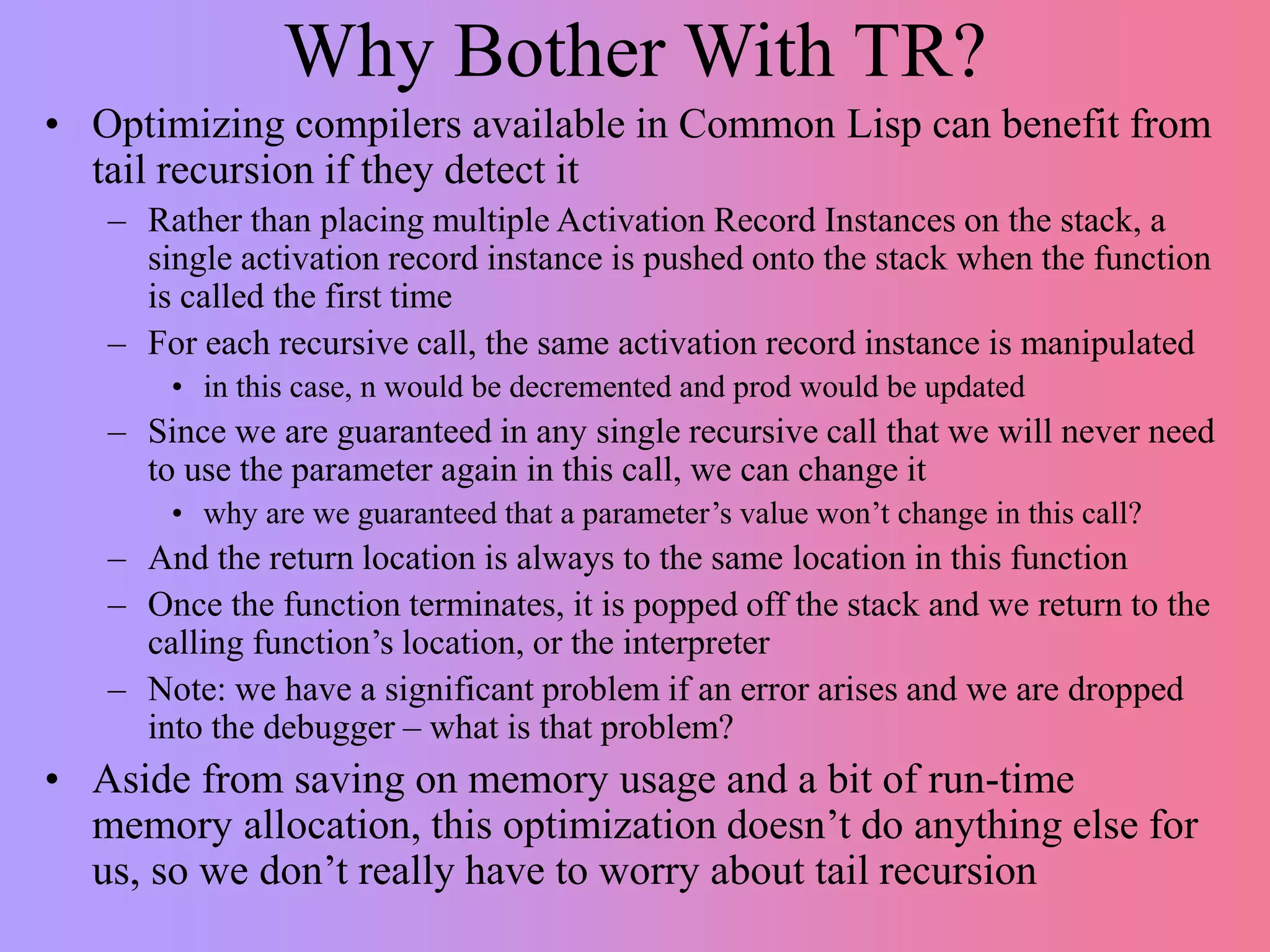Why Bother With TR?
• Optimizing compilers available in Common Lisp can benefit from
tail recursion if they detect it
– Rather than placing multiple Activation Record Instances on the stack, a
single activation record instance is pushed onto the stack when the function
is called the first time
– For each recursive call, the same activation record instance is manipulated
• in this case, n would be decremented and prod would be updated
– Since we are guaranteed in any single recursive call that we will never need
to use the parameter again in this call, we can change it
• why are we guaranteed that a parameter’s value won’t change in this call?
– And the return location is always to the same location in this function
– Once the function terminates, it is popped off the stack and we return to the
calling function’s location, or the interpreter
– Note: we have a significant problem if an error arises and we are dropped
into the debugger – what is that problem?
• Aside from saving on memory usage and a bit of run-time
memory allocation, this optimization doesn’t do anything else for
us, so we don’t really have to worry about tail recursion
 