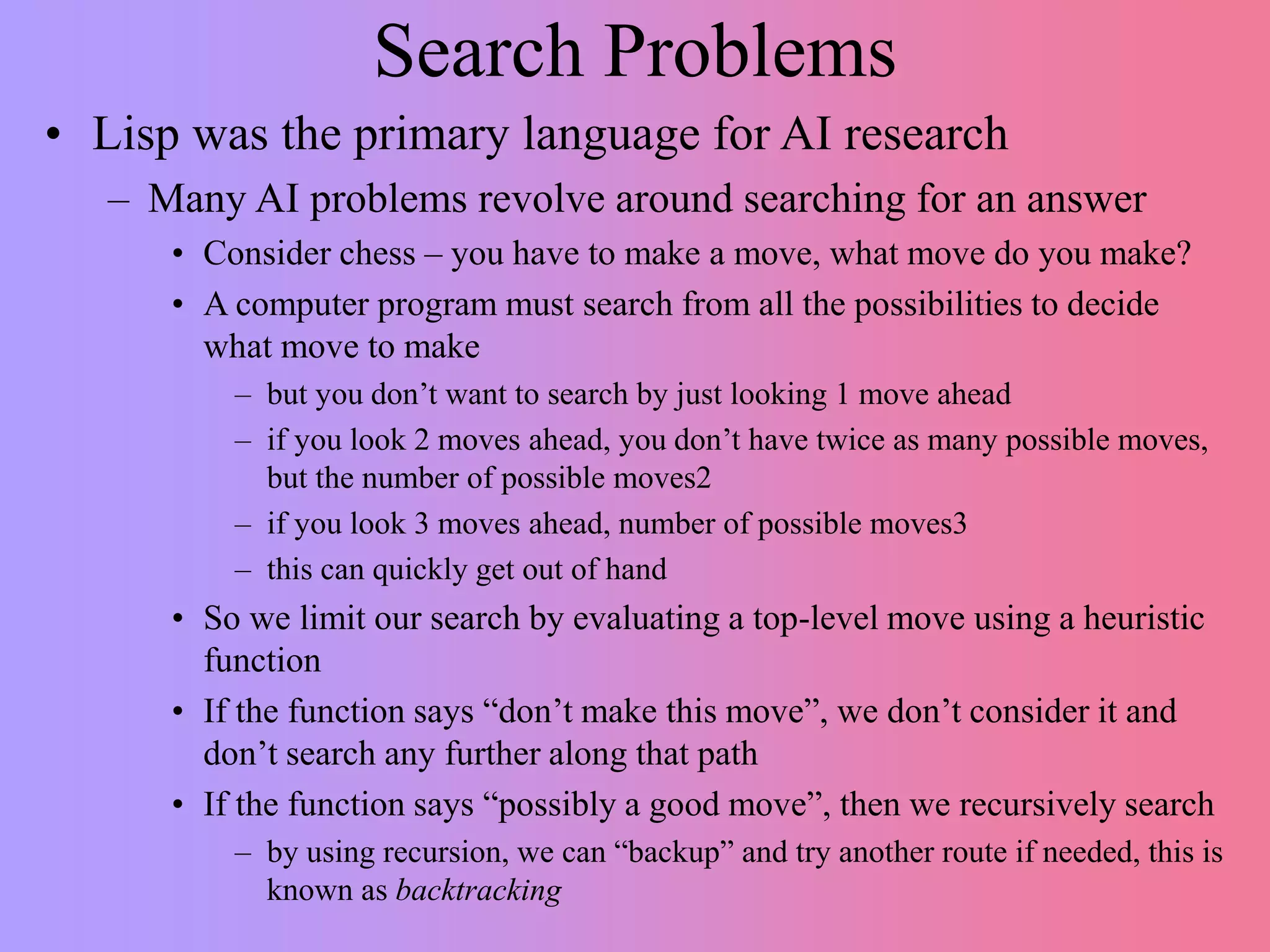 Search Problems
• Lisp was the primary language for AI research
– Many AI problems revolve around searching for an answer
• Consider chess – you have to make a move, what move do you make?
• A computer program must search from all the possibilities to decide
what move to make
– but you don’t want to search by just looking 1 move ahead
– if you look 2 moves ahead, you don’t have twice as many possible moves,
but the number of possible moves2
– if you look 3 moves ahead, number of possible moves3
– this can quickly get out of hand
• So we limit our search by evaluating a top-level move using a heuristic
function
• If the function says “don’t make this move”, we don’t consider it and
don’t search any further along that path
• If the function says “possibly a good move”, then we recursively search
– by using recursion, we can “backup” and try another route if needed, this is
known as backtracking
 