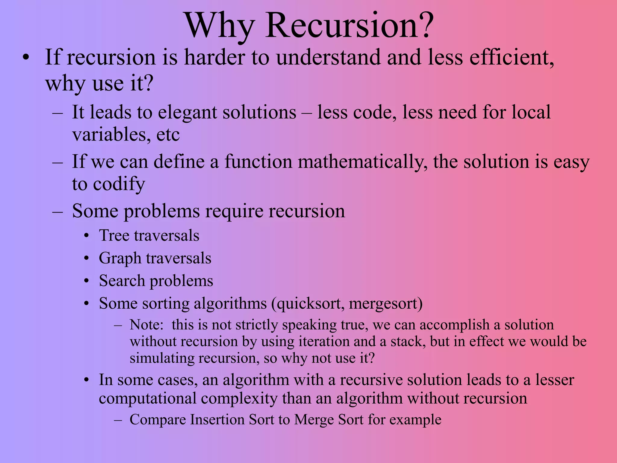 Why Recursion?
• If recursion is harder to understand and less efficient,
why use it?
– It leads to elegant solutions – less code, less need for local
variables, etc
– If we can define a function mathematically, the solution is easy
to codify
– Some problems require recursion
• Tree traversals
• Graph traversals
• Search problems
• Some sorting algorithms (quicksort, mergesort)
– Note: this is not strictly speaking true, we can accomplish a solution
without recursion by using iteration and a stack, but in effect we would be
simulating recursion, so why not use it?
• In some cases, an algorithm with a recursive solution leads to a lesser
computational complexity than an algorithm without recursion
– Compare Insertion Sort to Merge Sort for example
 