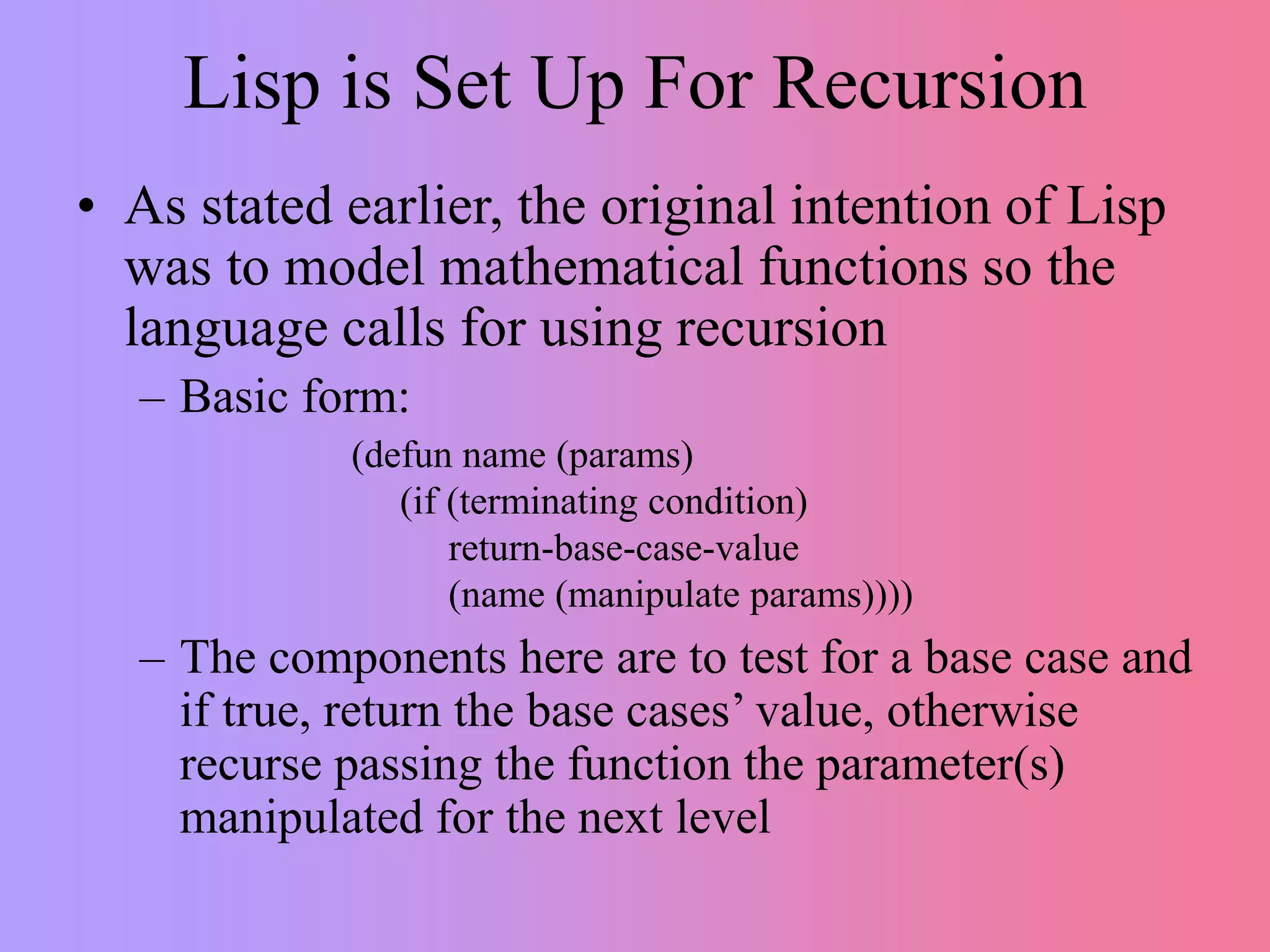 Lisp is Set Up For Recursion
• As stated earlier, the original intention of Lisp
was to model mathematical functions so the
language calls for using recursion
– Basic form:
– The components here are to test for a base case and
if true, return the base cases’ value, otherwise
recurse passing the function the parameter(s)
manipulated for the next level
(defun name (params)
(if (terminating condition)
return-base-case-value
(name (manipulate params))))
 