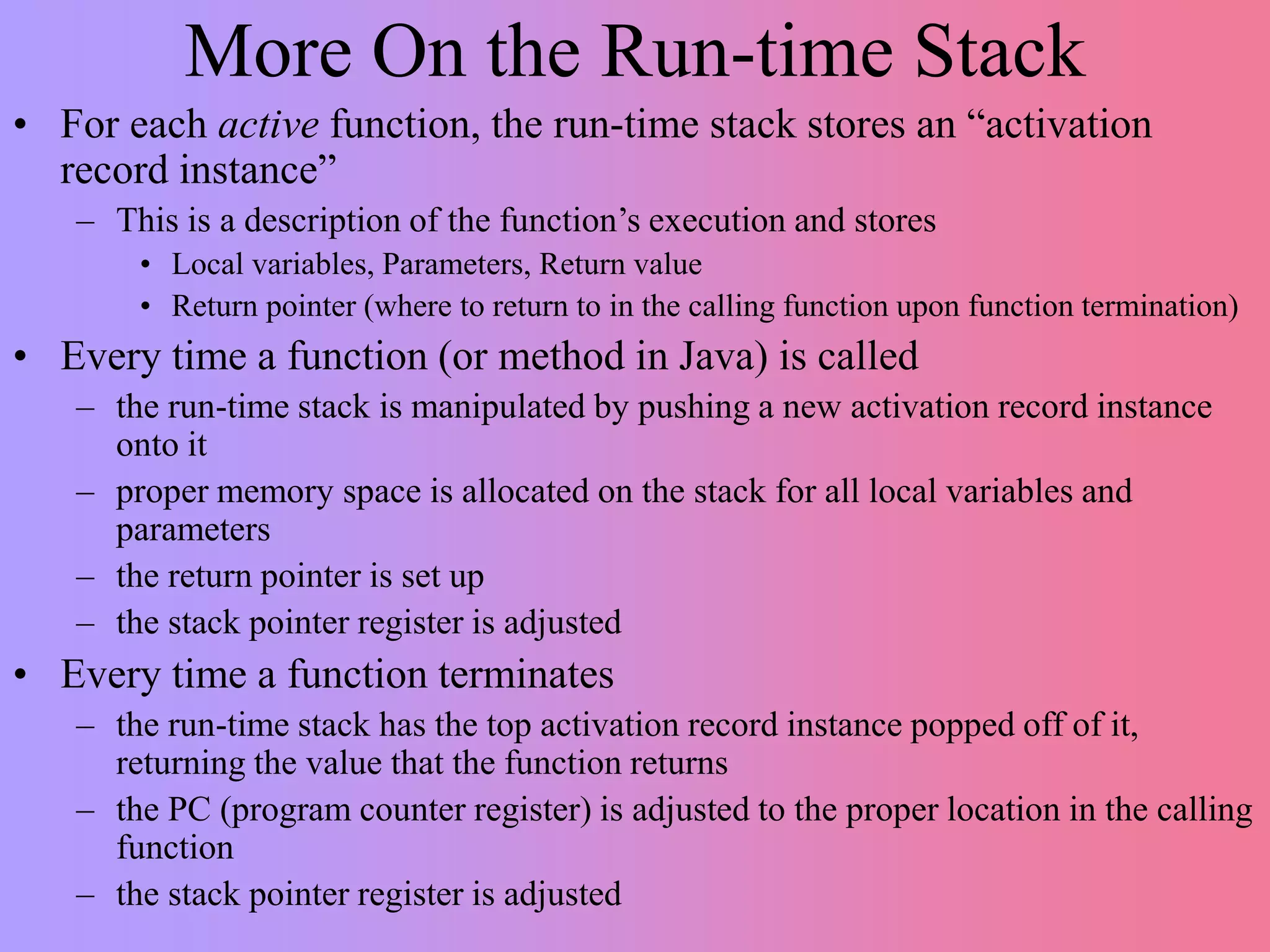More On the Run-time Stack
• For each active function, the run-time stack stores an “activation
record instance”
– This is a description of the function’s execution and stores
• Local variables, Parameters, Return value
• Return pointer (where to return to in the calling function upon function termination)
• Every time a function (or method in Java) is called
– the run-time stack is manipulated by pushing a new activation record instance
onto it
– proper memory space is allocated on the stack for all local variables and
parameters
– the return pointer is set up
– the stack pointer register is adjusted
• Every time a function terminates
– the run-time stack has the top activation record instance popped off of it,
returning the value that the function returns
– the PC (program counter register) is adjusted to the proper location in the calling
function
– the stack pointer register is adjusted
 