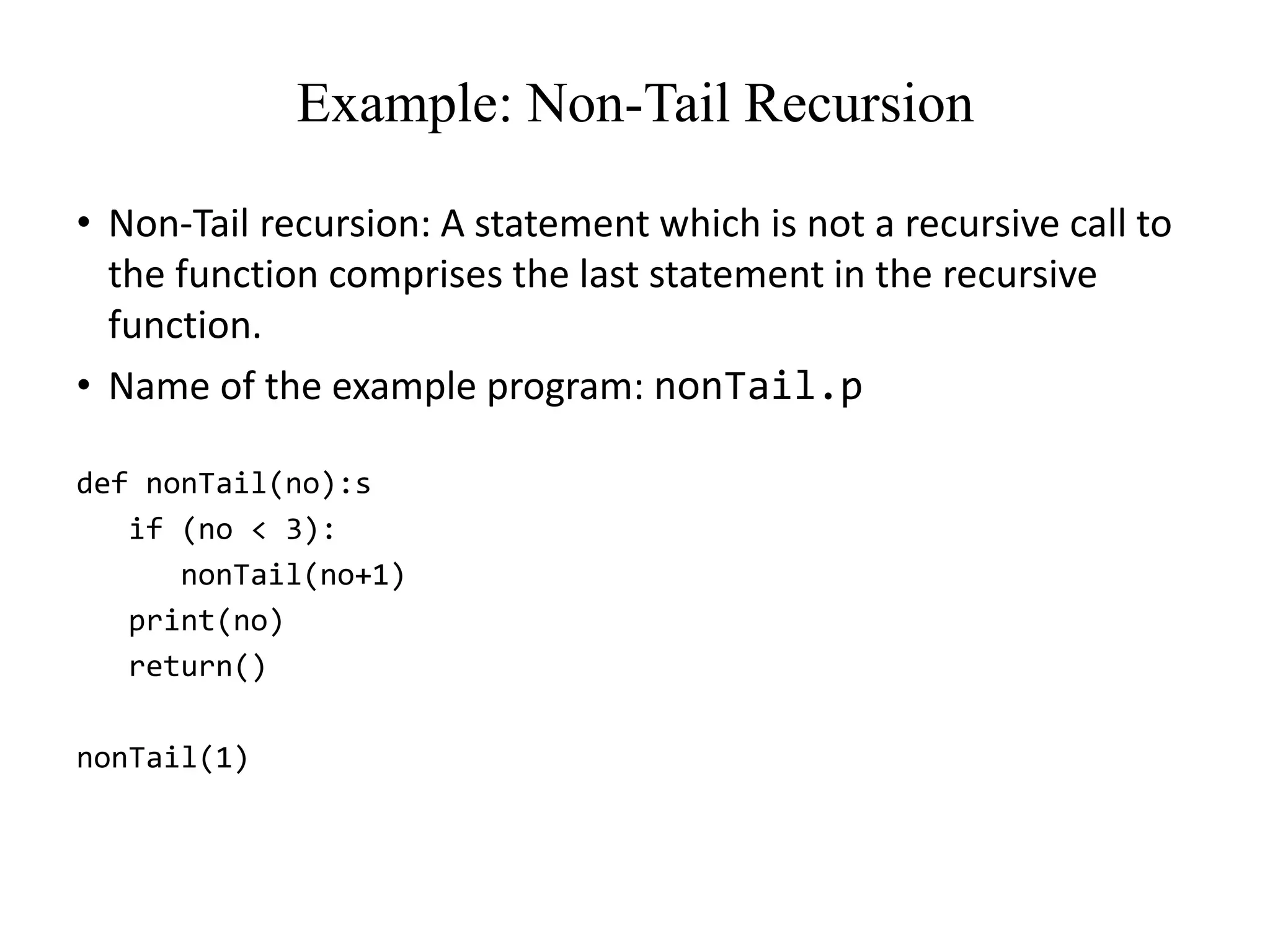 Example: Non-Tail Recursion
• Non-Tail recursion: A statement which is not a recursive call to
the function comprises the last statement in the recursive
function.
• Name of the example program: nonTail.p
def nonTail(no):s
if (no < 3):
nonTail(no+1)
print(no)
return()
nonTail(1)
 