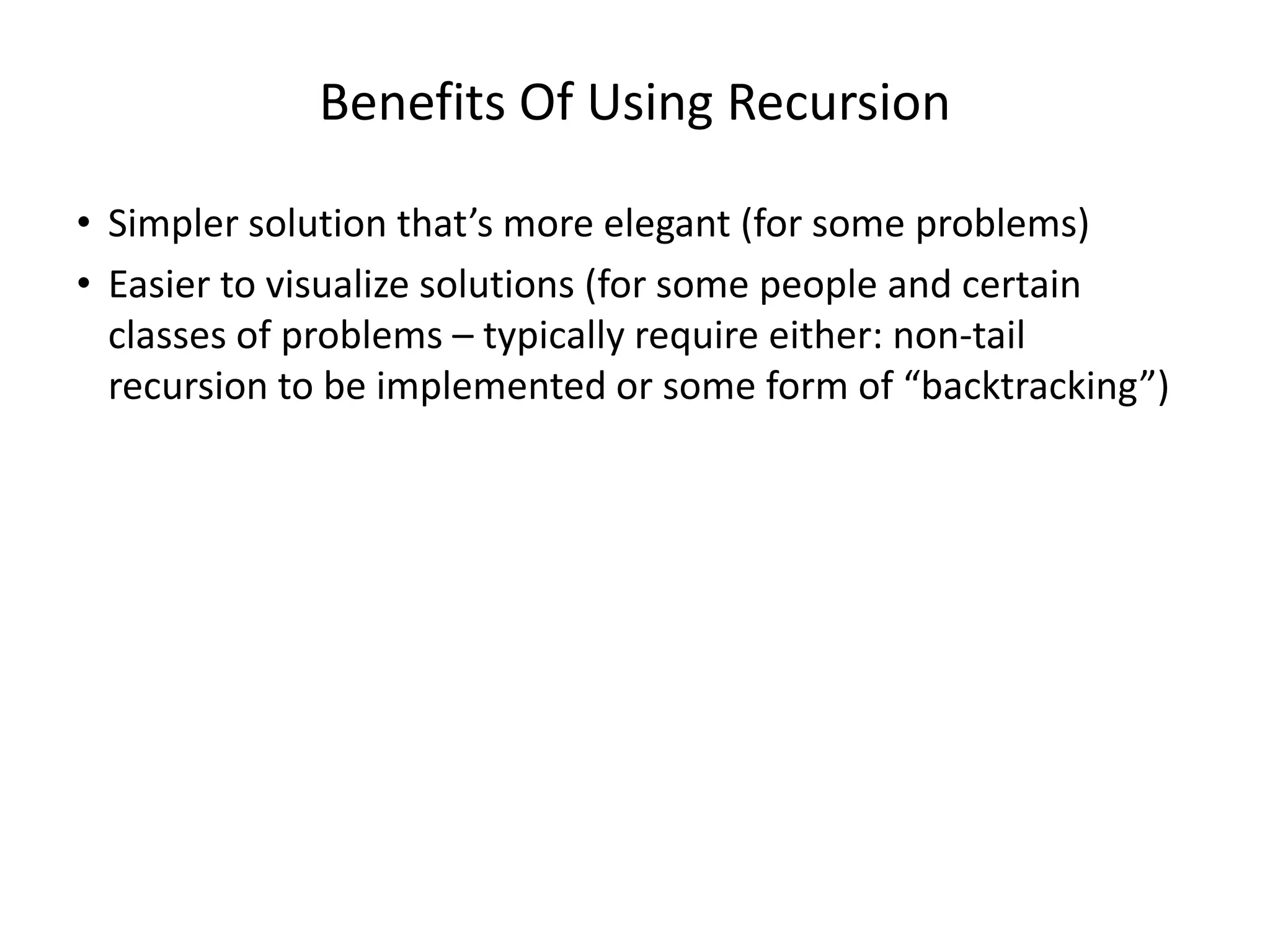 Benefits Of Using Recursion
• Simpler solution that’s more elegant (for some problems)
• Easier to visualize solutions (for some people and certain
classes of problems – typically require either: non-tail
recursion to be implemented or some form of “backtracking”)
 