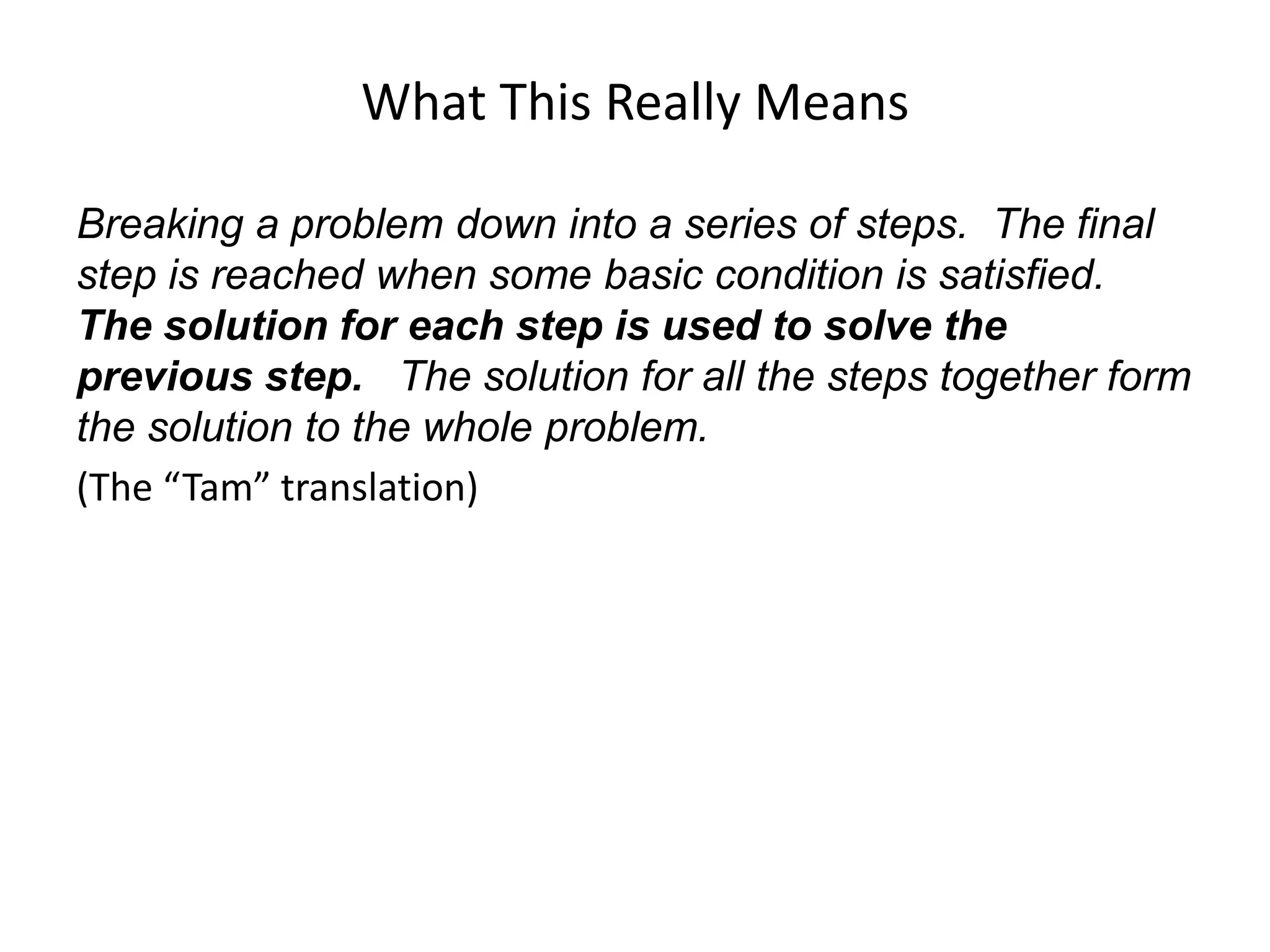 What This Really Means
Breaking a problem down into a series of steps. The final
step is reached when some basic condition is satisfied.
The solution for each step is used to solve the
previous step. The solution for all the steps together form
the solution to the whole problem.
(The “Tam” translation)
 