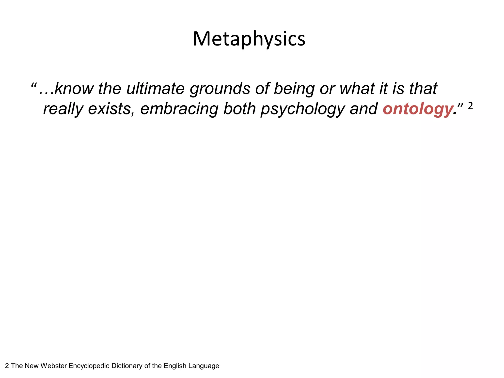 Metaphysics
“…know the ultimate grounds of being or what it is that
really exists, embracing both psychology and ontology.” 2
2 The New Webster Encyclopedic Dictionary of the English Language
 