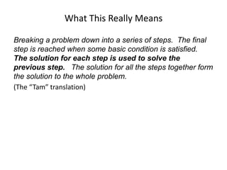 What This Really Means
Breaking a problem down into a series of steps. The final
step is reached when some basic condition is satisfied.
The solution for each step is used to solve the
previous step. The solution for all the steps together form
the solution to the whole problem.
(The “Tam” translation)
 