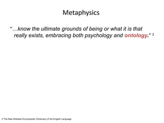 Metaphysics
“…know the ultimate grounds of being or what it is that
really exists, embracing both psychology and ontology.” 2
2 The New Webster Encyclopedic Dictionary of the English Language
 