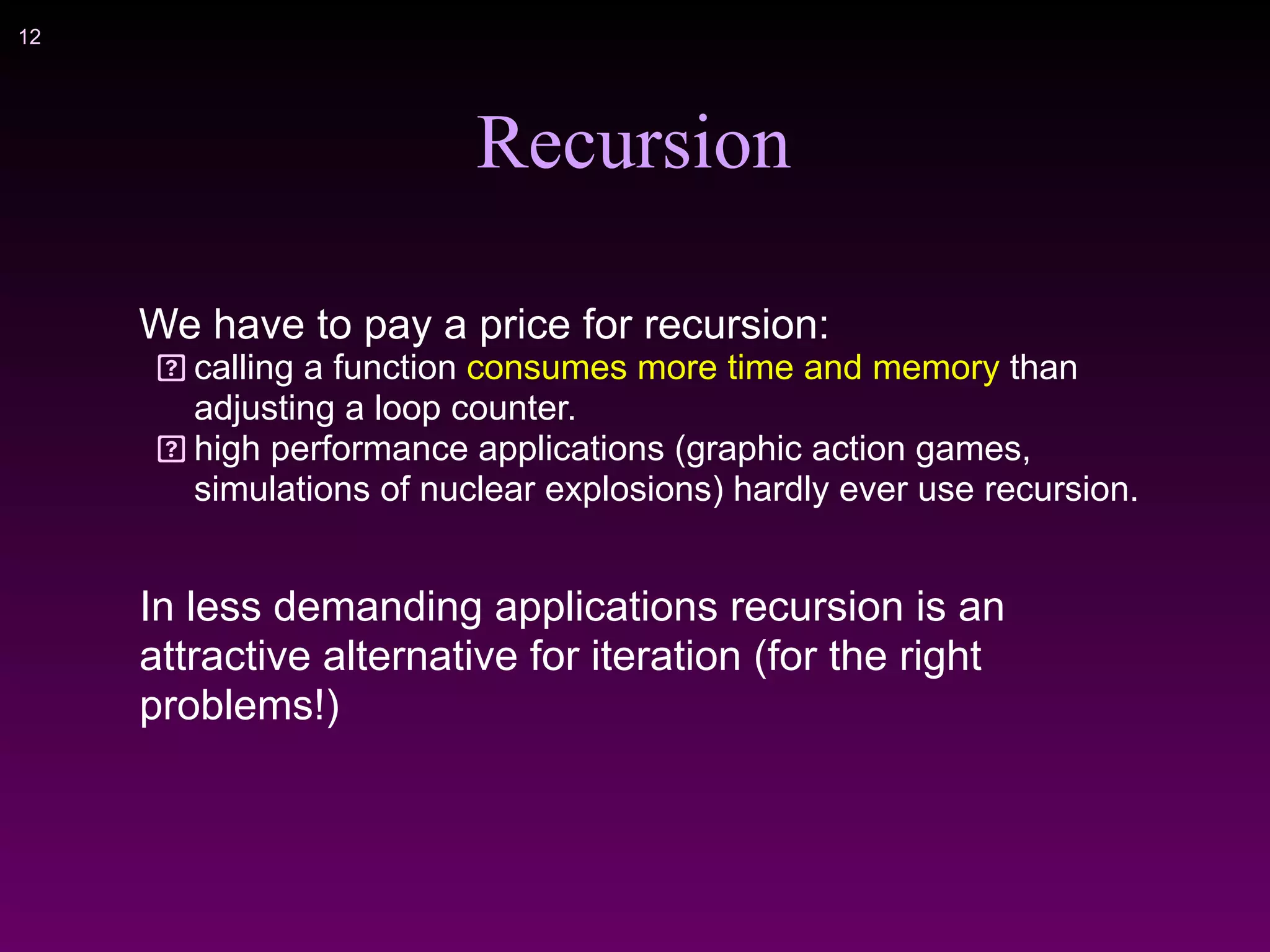 !12
Recursion
We have to pay a price for recursion:
calling a function consumes more time and memory than
adjusting a loop counter.
high performance applications (graphic action games,
simulations of nuclear explosions) hardly ever use recursion.
In less demanding applications recursion is an
attractive alternative for iteration (for the right
problems!)
 