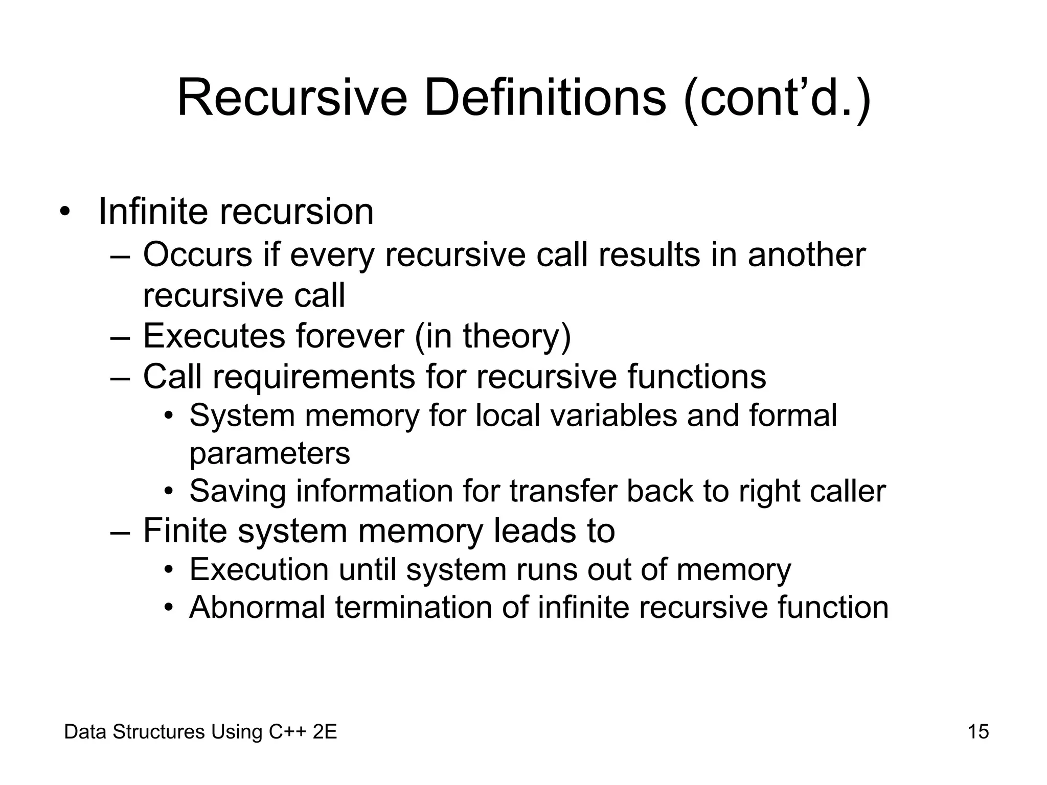 Data Structures Using C++ 2E !15
Recursive Definitions (cont’d.)
• Infinite recursion
– Occurs if every recursive call results in another
recursive call
– Executes forever (in theory)
– Call requirements for recursive functions
• System memory for local variables and formal
parameters
• Saving information for transfer back to right caller
– Finite system memory leads to
• Execution until system runs out of memory
• Abnormal termination of infinite recursive function
 