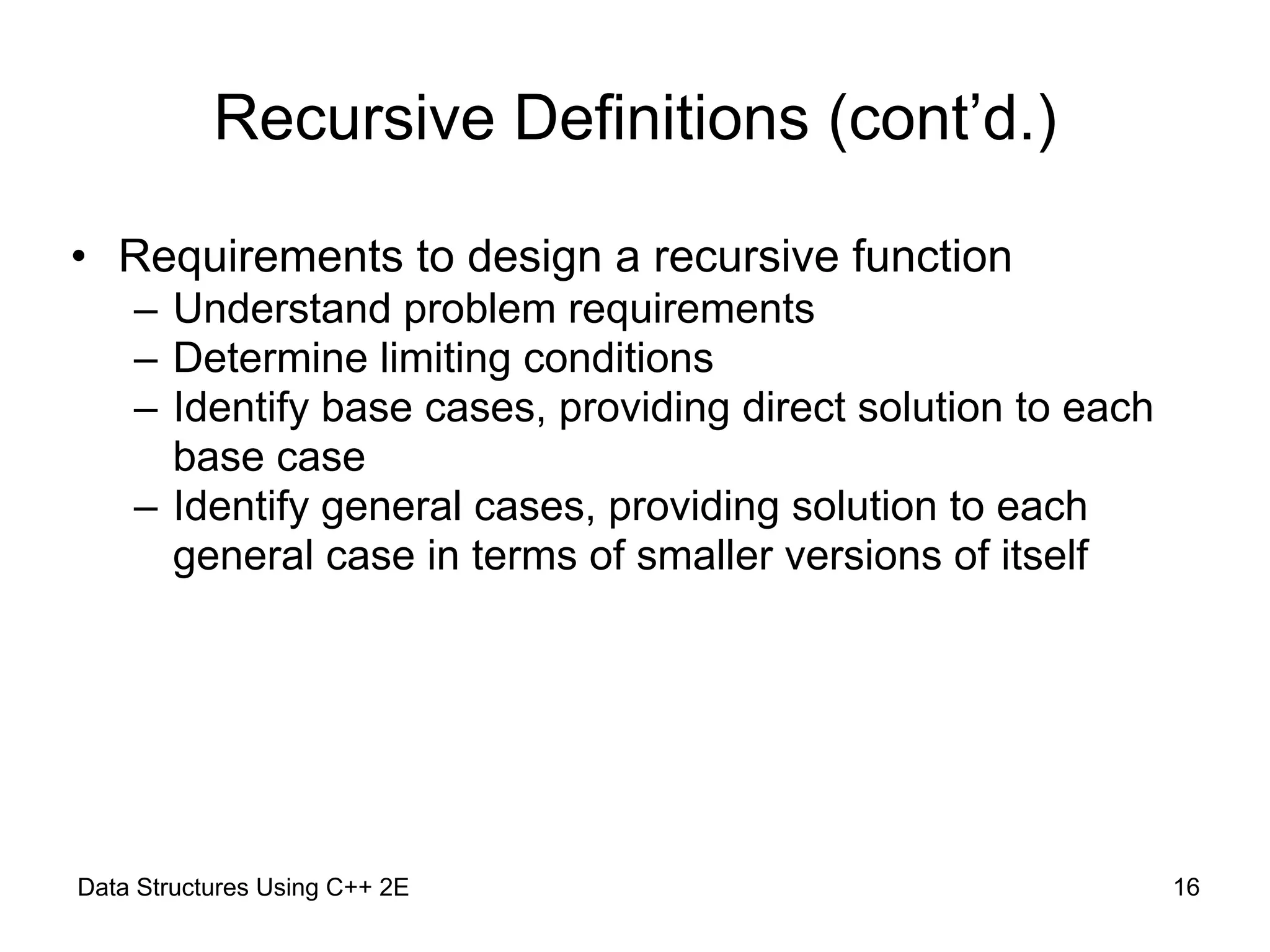 Data Structures Using C++ 2E !16
Recursive Definitions (cont’d.)
• Requirements to design a recursive function
– Understand problem requirements
– Determine limiting conditions
– Identify base cases, providing direct solution to each
base case
– Identify general cases, providing solution to each
general case in terms of smaller versions of itself
 
