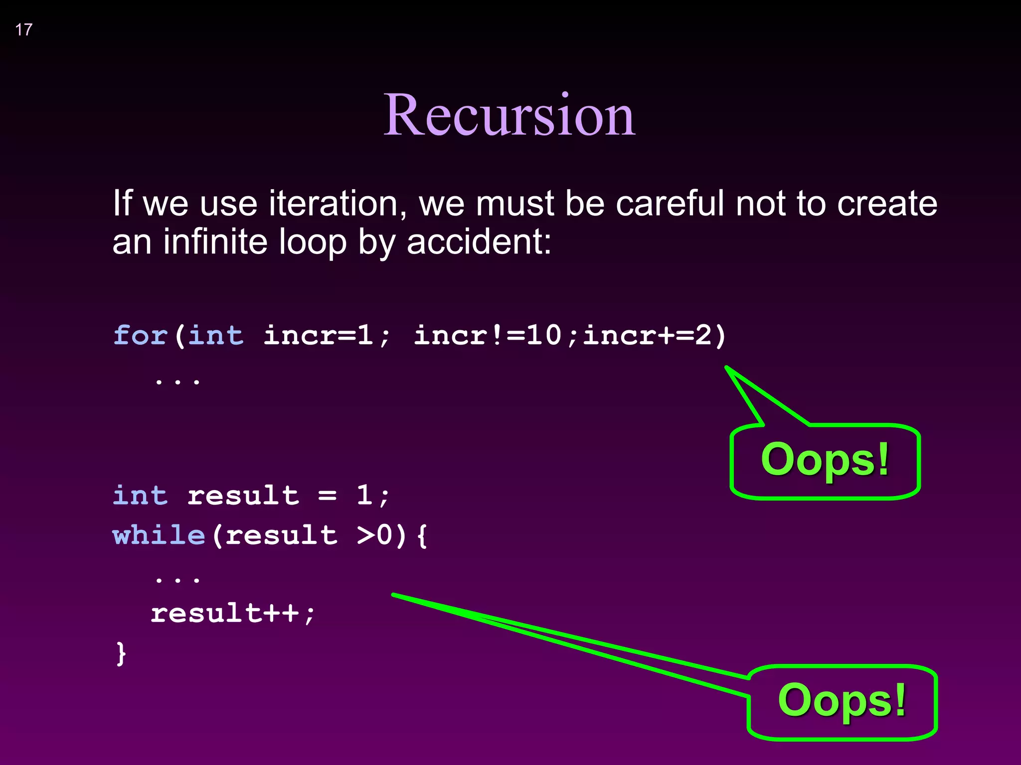 !17
Recursion
If we use iteration, we must be careful not to create
an infinite loop by accident:
for(int incr=1; incr!=10;incr+=2)
...
int result = 1;
while(result >0){
...
result++;
}
Oops!
Oops!
 