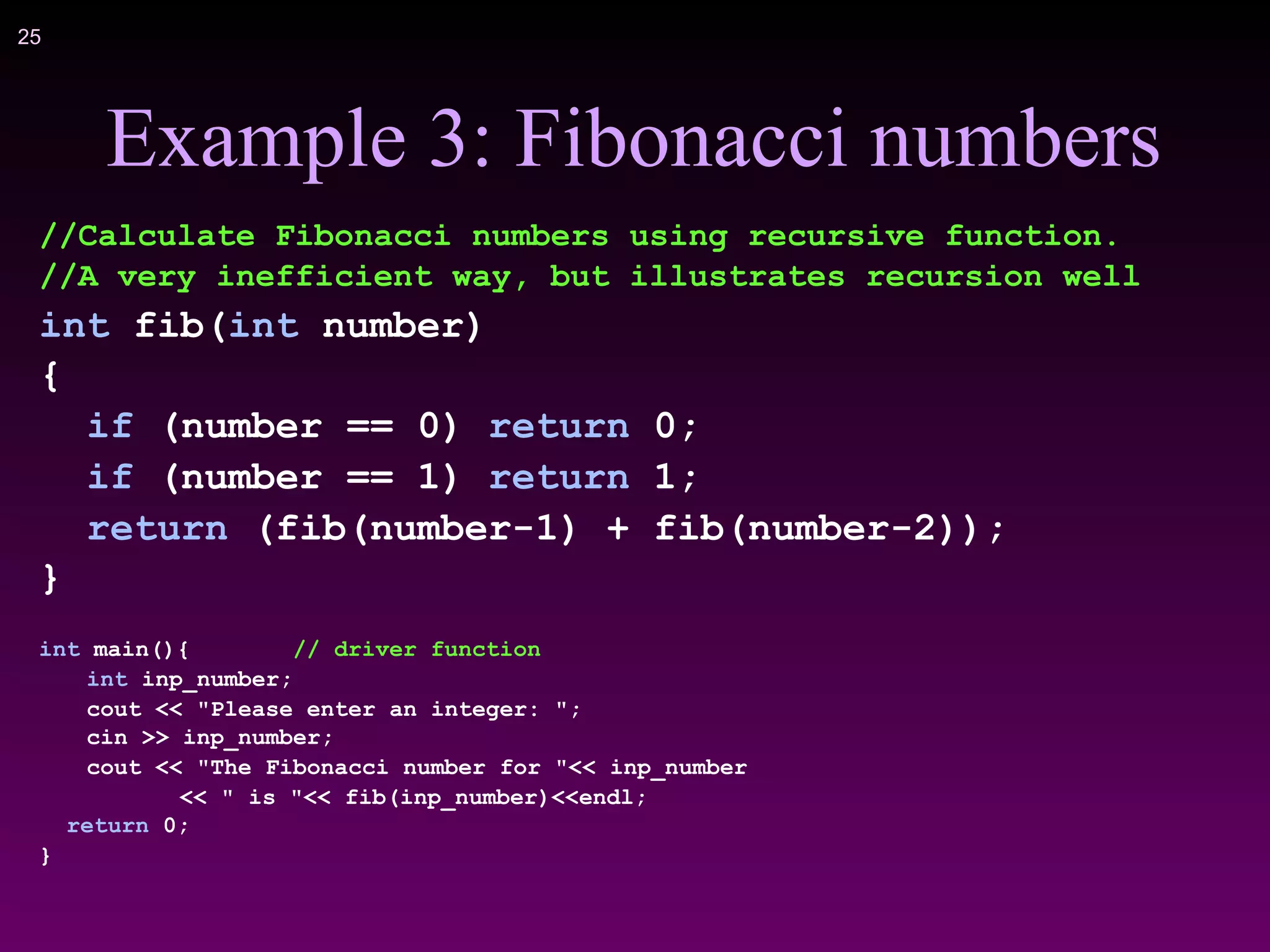 !25
Example 3: Fibonacci numbers
//Calculate Fibonacci numbers using recursive function.
//A very inefficient way, but illustrates recursion well
int fib(int number)
{
if (number == 0) return 0;
if (number == 1) return 1;
return (fib(number-1) + fib(number-2));
}
int main(){ // driver function
int inp_number;
cout << "Please enter an integer: ";
cin >> inp_number;
cout << "The Fibonacci number for "<< inp_number
<< " is "<< fib(inp_number)<<endl;
return 0;
}
 