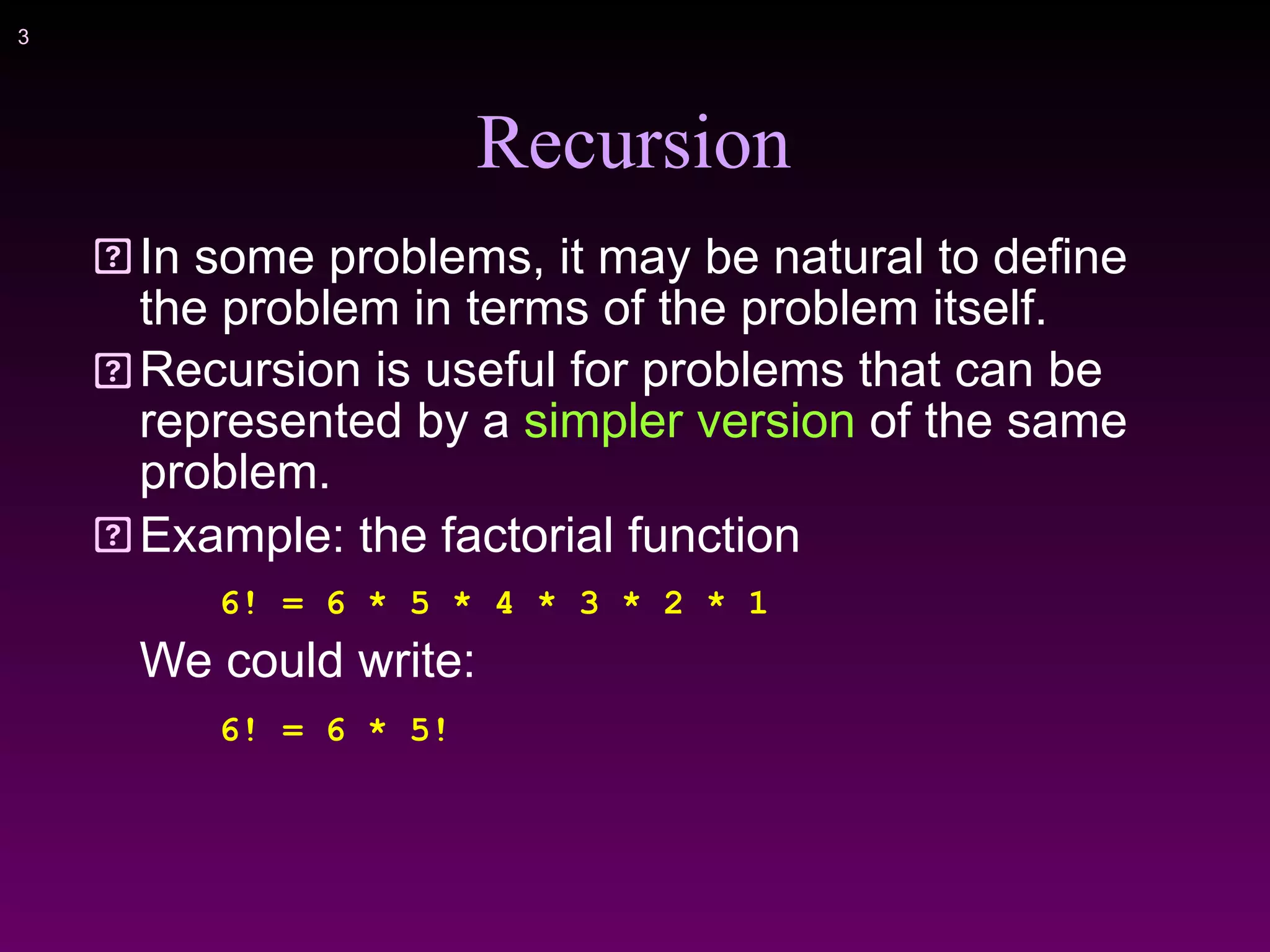 !3
Recursion
In some problems, it may be natural to define
the problem in terms of the problem itself.
Recursion is useful for problems that can be
represented by a simpler version of the same
problem.
Example: the factorial function
6! = 6 * 5 * 4 * 3 * 2 * 1
We could write:
6! = 6 * 5!
 