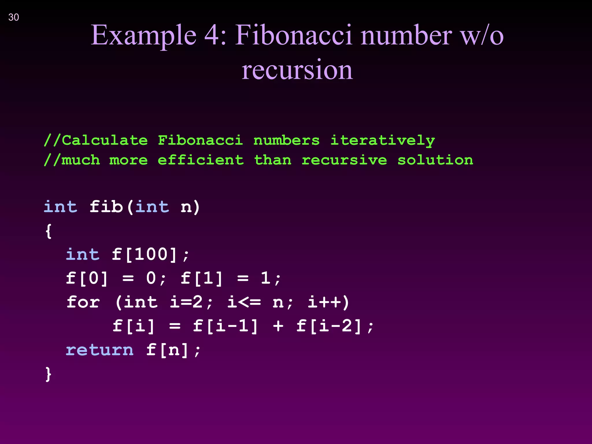 !30
Example 4: Fibonacci number w/o
recursion
//Calculate Fibonacci numbers iteratively
//much more efficient than recursive solution
int fib(int n)
{
int f[100];
f[0] = 0; f[1] = 1;
for (int i=2; i<= n; i++)
f[i] = f[i-1] + f[i-2];
return f[n];
}
 