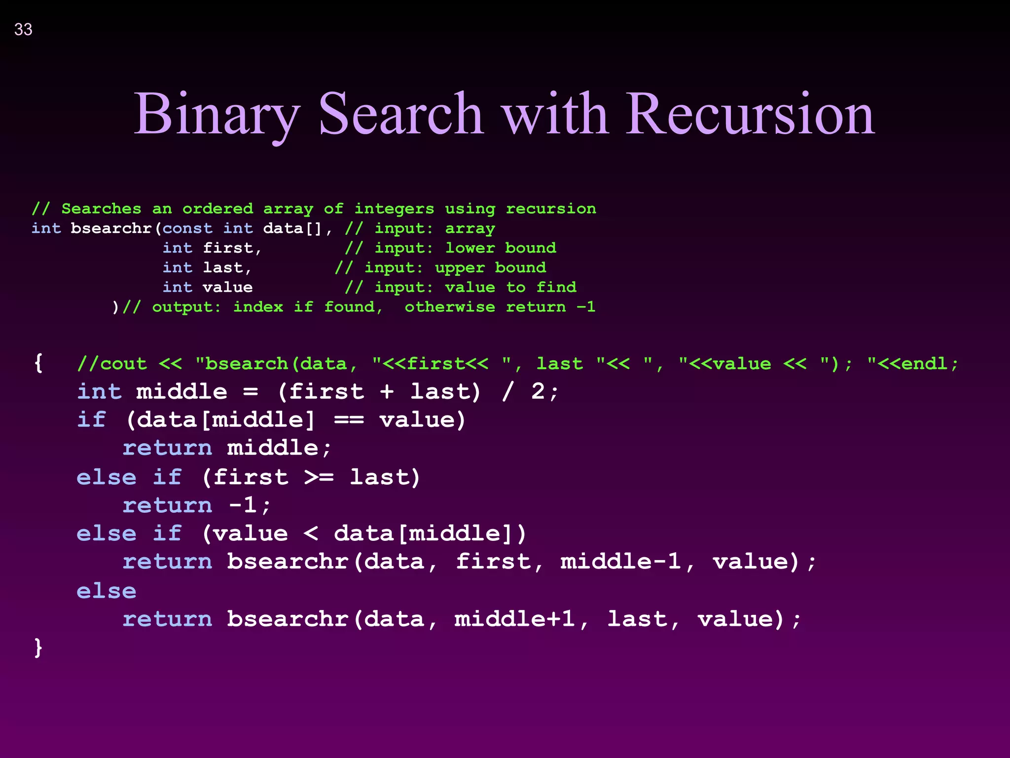 !33
Binary Search with Recursion
// Searches an ordered array of integers using recursion
int bsearchr(const int data[], // input: array
int first, // input: lower bound
int last, // input: upper bound
int value // input: value to find
)// output: index if found, otherwise return –1
{ //cout << "bsearch(data, "<<first<< ", last "<< ", "<<value << "); "<<endl;
int middle = (first + last) / 2;
if (data[middle] == value)
return middle;
else if (first >= last)
return -1;
else if (value < data[middle])
return bsearchr(data, first, middle-1, value);
else
return bsearchr(data, middle+1, last, value);
}
 
