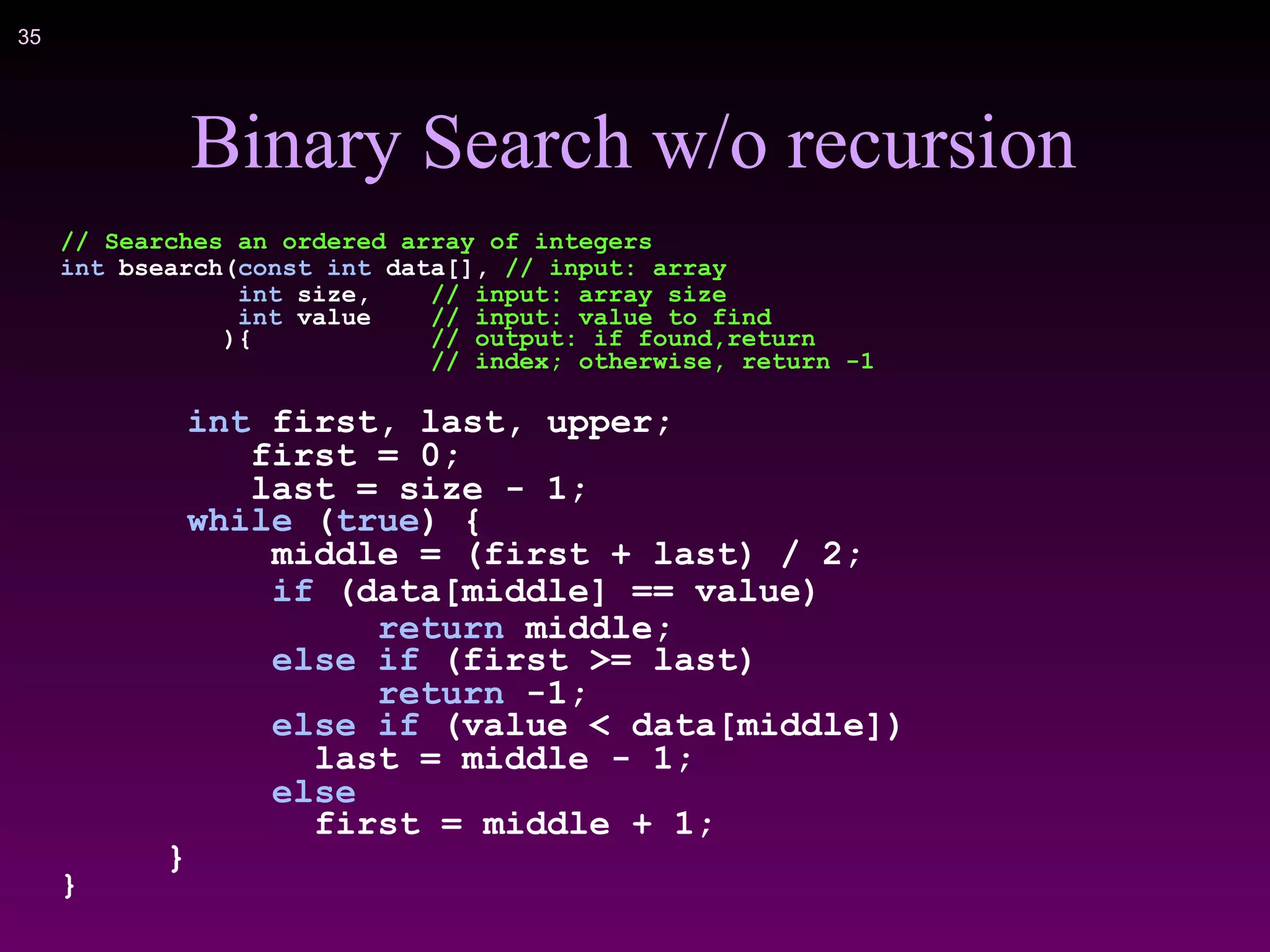 !35
Binary Search w/o recursion
// Searches an ordered array of integers
int bsearch(const int data[], // input: array
int size, // input: array size
int value // input: value to find
){ // output: if found,return
// index; otherwise, return -1
int first, last, upper;
first = 0;
last = size - 1;
while (true) {
middle = (first + last) / 2;
if (data[middle] == value)
return middle;
else if (first >= last)
return -1;
else if (value < data[middle])
last = middle - 1;
else
first = middle + 1;
}
}
 