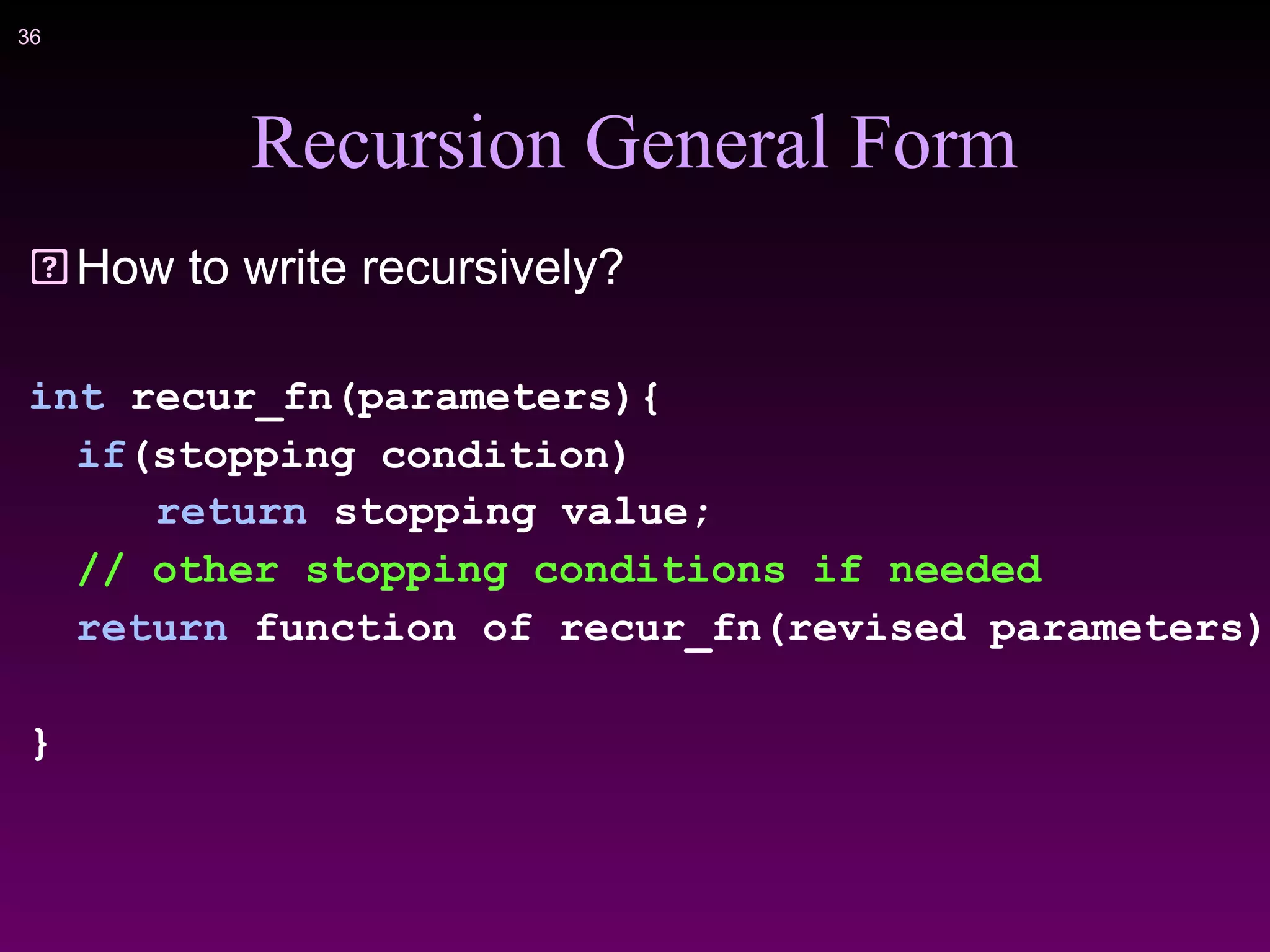 !36
Recursion General Form
How to write recursively?
int recur_fn(parameters){
if(stopping condition)
return stopping value;
// other stopping conditions if needed
return function of recur_fn(revised parameters)
}
 