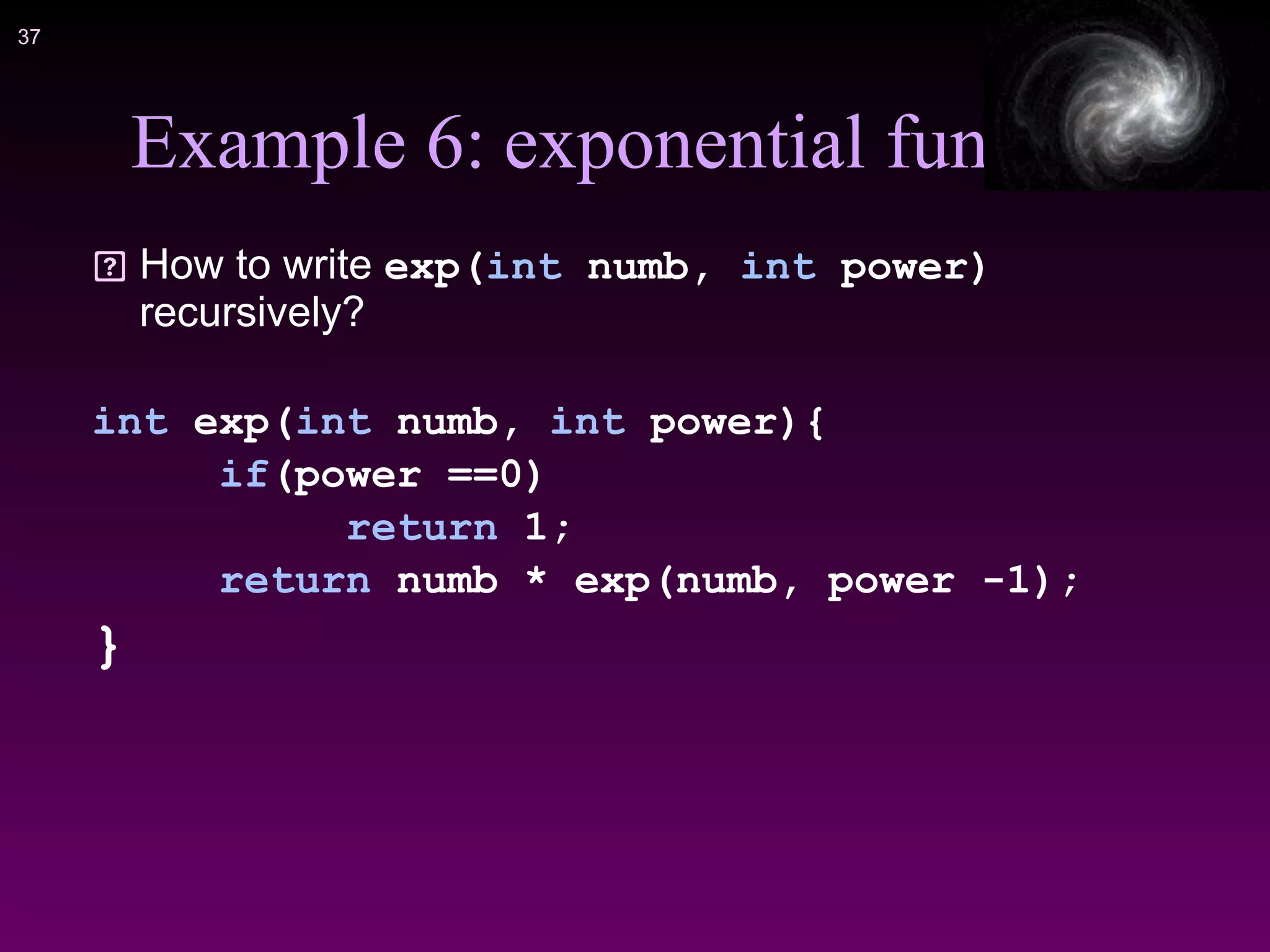 !37
Example 6: exponential func
How to write exp(int numb, int power)
recursively?
int exp(int numb, int power){
if(power ==0)
return 1;
return numb * exp(numb, power -1);
}
 