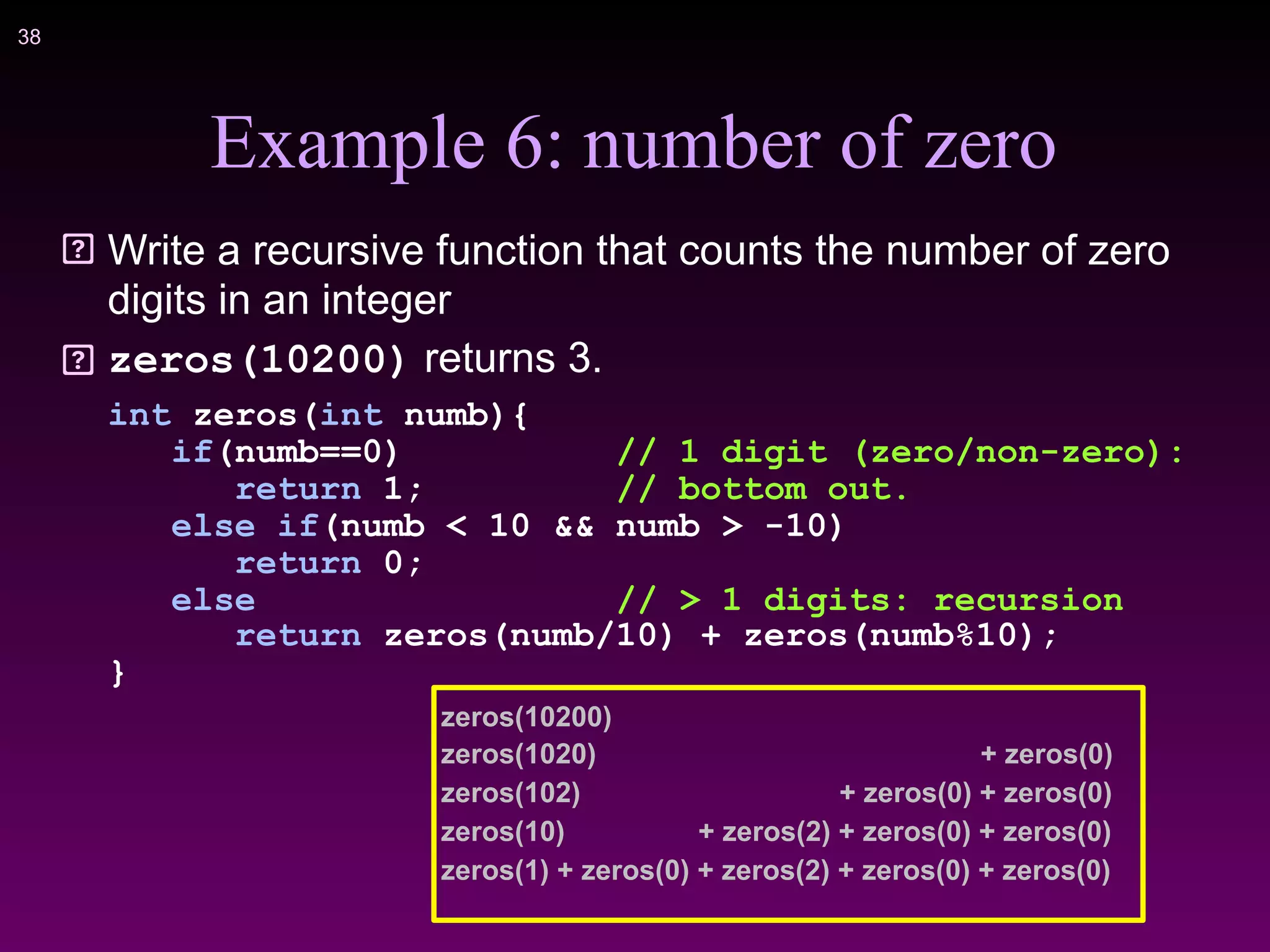 !38
Example 6: number of zero
Write a recursive function that counts the number of zero
digits in an integer
zeros(10200) returns 3.
int zeros(int numb){
if(numb==0) // 1 digit (zero/non-zero):
return 1; // bottom out.
else if(numb < 10 && numb > -10)
return 0;
else // > 1 digits: recursion
return zeros(numb/10) + zeros(numb%10);
}
zeros(10200)
zeros(1020) + zeros(0)
zeros(102) + zeros(0) + zeros(0)
zeros(10) + zeros(2) + zeros(0) + zeros(0)
zeros(1) + zeros(0) + zeros(2) + zeros(0) + zeros(0)
 
