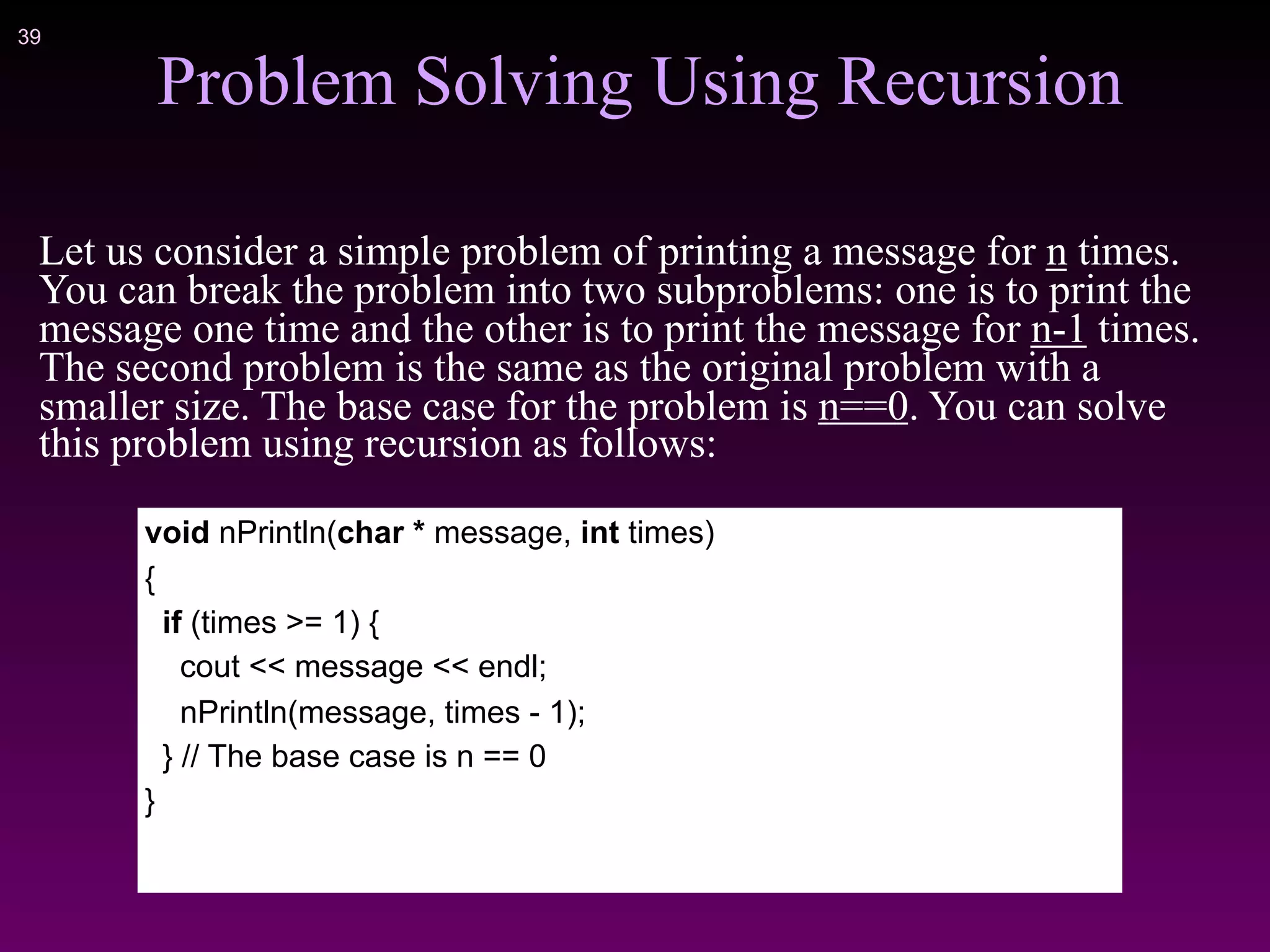 !39
Problem Solving Using Recursion
Let us consider a simple problem of printing a message for n times.
You can break the problem into two subproblems: one is to print the
message one time and the other is to print the message for n-1 times.
The second problem is the same as the original problem with a
smaller size. The base case for the problem is n==0. You can solve
this problem using recursion as follows:
void nPrintln(char * message, int times)
{
if (times >= 1) {
cout << message << endl;
nPrintln(message, times - 1);
} // The base case is n == 0
}
 