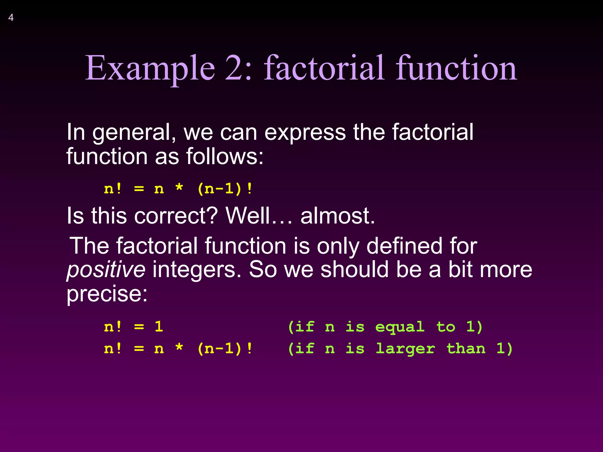 !4
Example 2: factorial function
In general, we can express the factorial
function as follows:
n! = n * (n-1)!
Is this correct? Well… almost.
The factorial function is only defined for
positive integers. So we should be a bit more
precise:
n! = 1 (if n is equal to 1)
n! = n * (n-1)! (if n is larger than 1)
 
