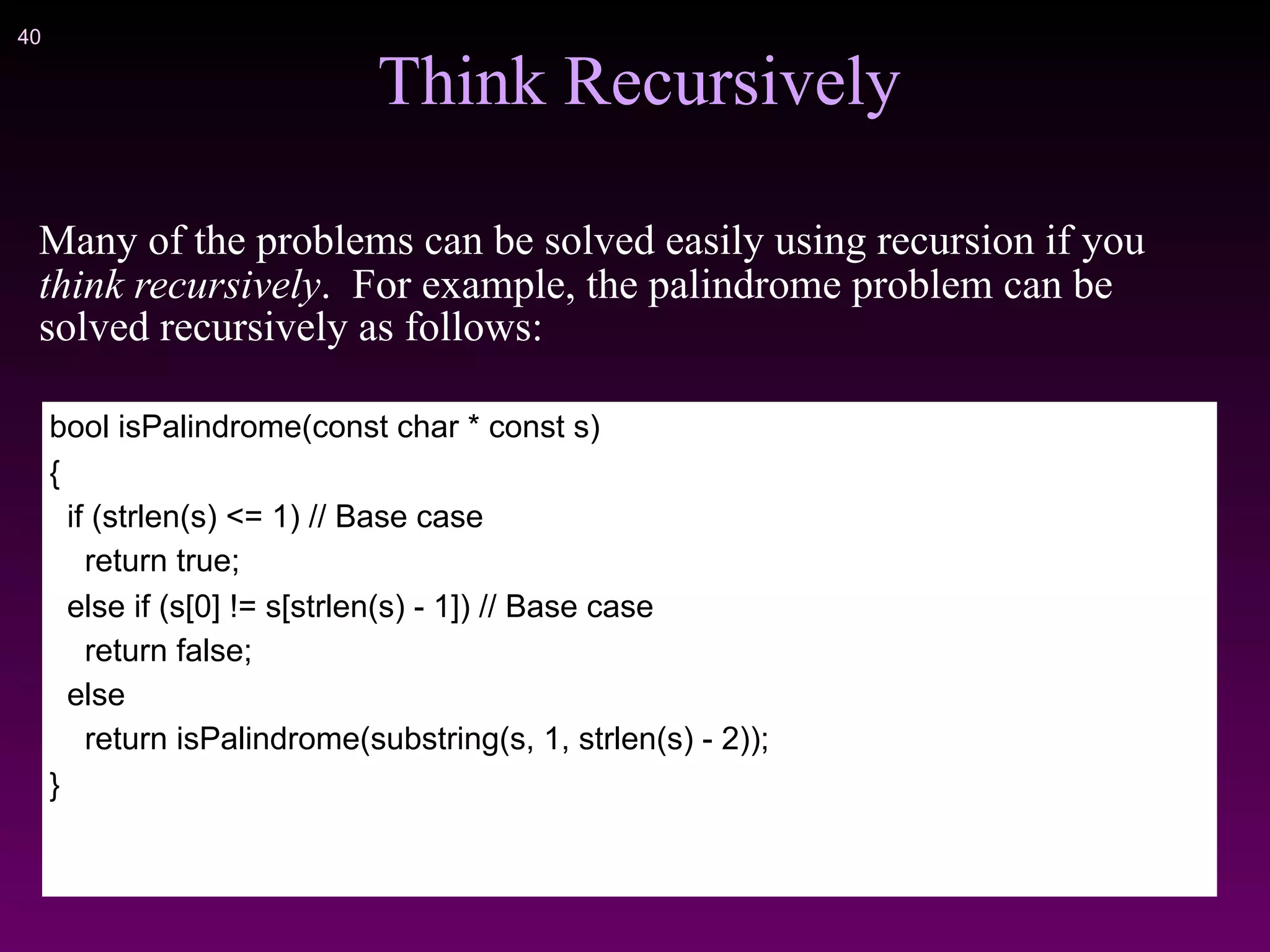 !40
Think Recursively
Many of the problems can be solved easily using recursion if you
think recursively. For example, the palindrome problem can be
solved recursively as follows:
bool isPalindrome(const char * const s)
{
if (strlen(s) <= 1) // Base case
return true;
else if (s[0] != s[strlen(s) - 1]) // Base case
return false;
else
return isPalindrome(substring(s, 1, strlen(s) - 2));
}
 