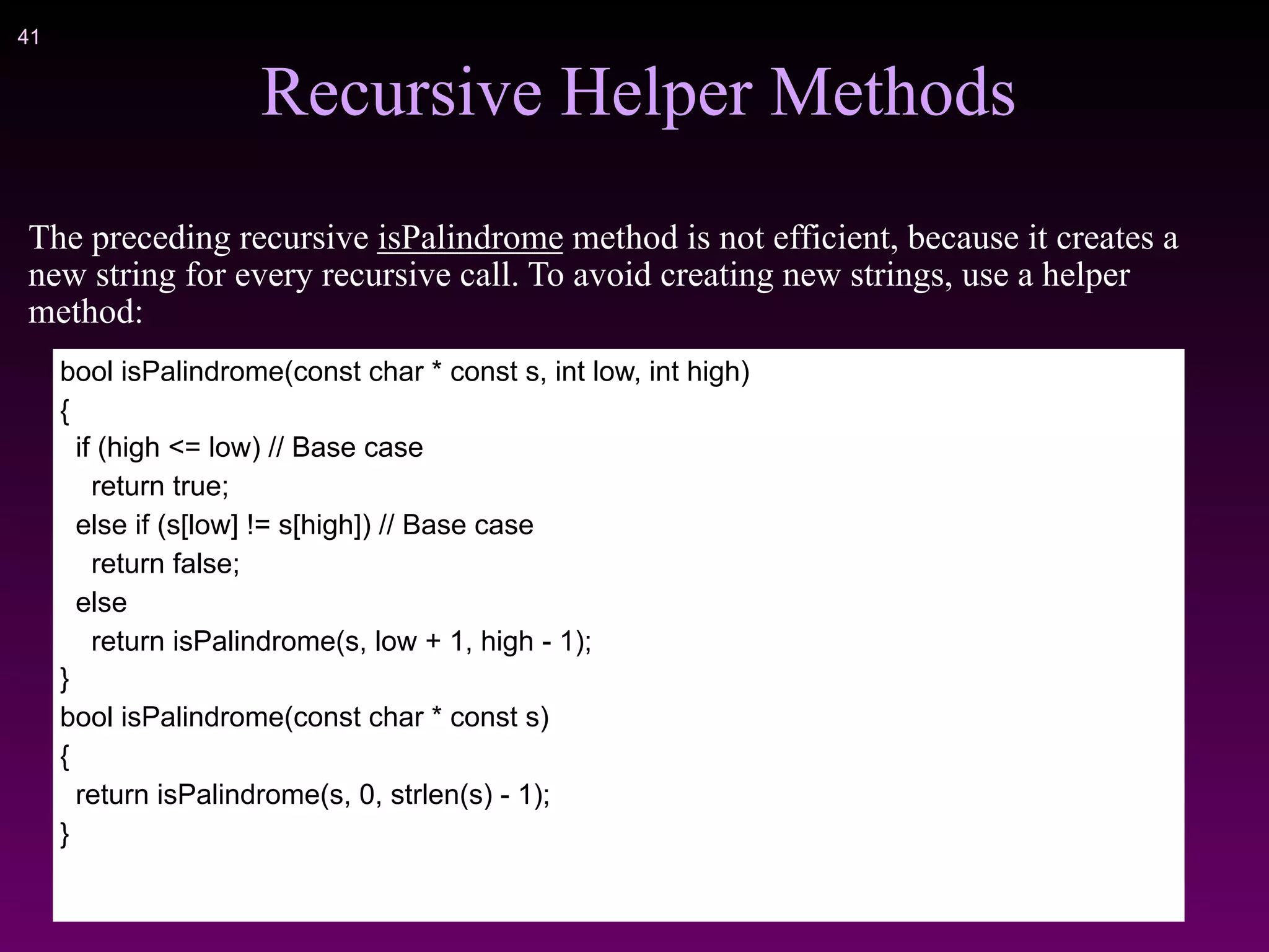 !41
Recursive Helper Methods
The preceding recursive isPalindrome method is not efficient, because it creates a
new string for every recursive call. To avoid creating new strings, use a helper
method:
bool isPalindrome(const char * const s, int low, int high)
{
if (high <= low) // Base case
return true;
else if (s[low] != s[high]) // Base case
return false;
else
return isPalindrome(s, low + 1, high - 1);
}
bool isPalindrome(const char * const s)
{
return isPalindrome(s, 0, strlen(s) - 1);
}
 