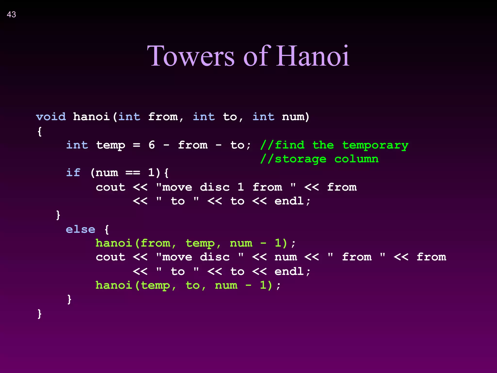 !43
Towers of Hanoi
void hanoi(int from, int to, int num)
{
int temp = 6 - from - to; //find the temporary
//storage column
if (num == 1){
cout << "move disc 1 from " << from
<< " to " << to << endl;
}
else {
hanoi(from, temp, num - 1);
cout << "move disc " << num << " from " << from
<< " to " << to << endl;
hanoi(temp, to, num - 1);
}
}
 