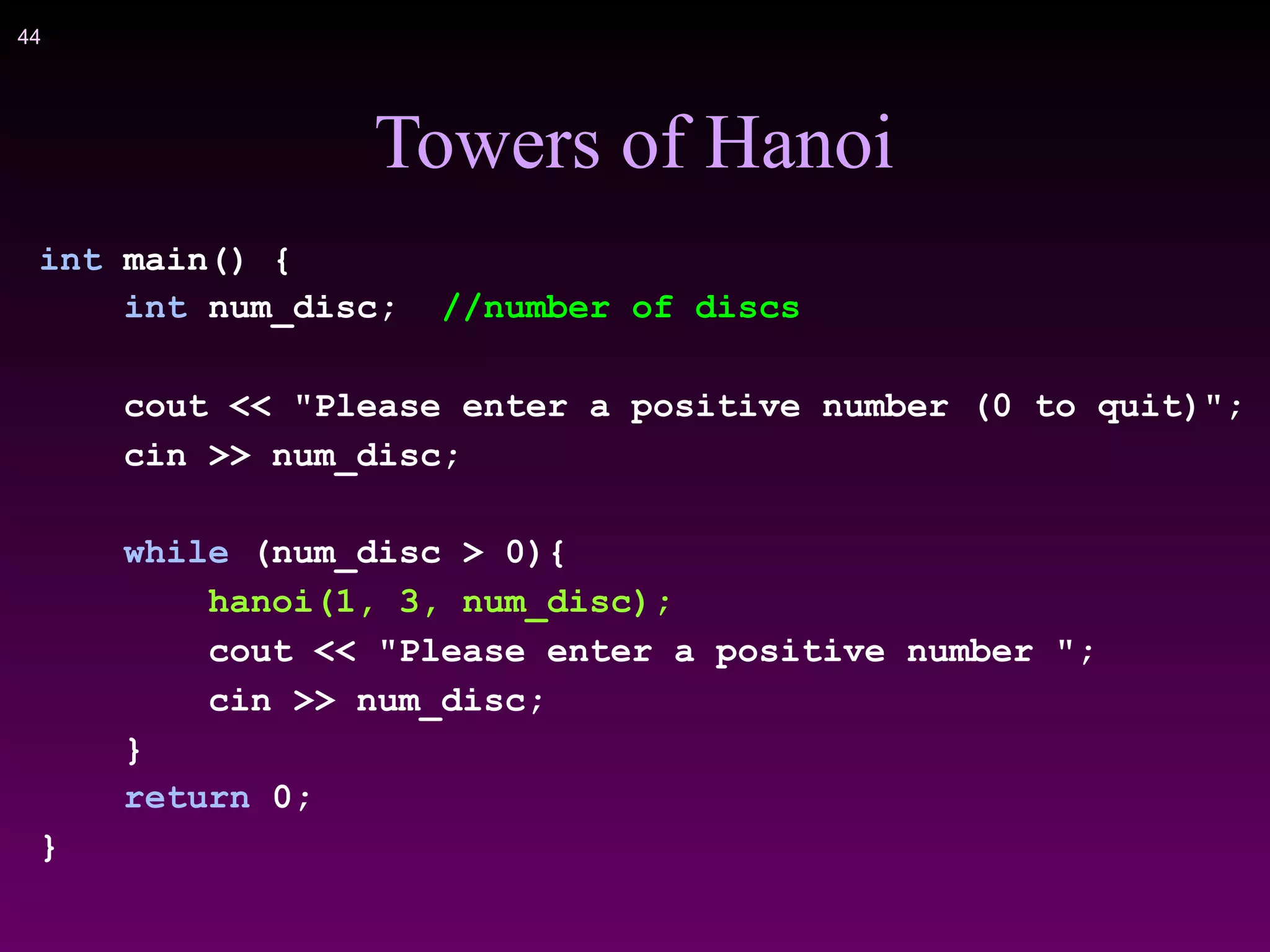 !44
Towers of Hanoi
int main() {
int num_disc; //number of discs
cout << "Please enter a positive number (0 to quit)";
cin >> num_disc;
while (num_disc > 0){
hanoi(1, 3, num_disc);
cout << "Please enter a positive number ";
cin >> num_disc;
}
return 0;
}
 