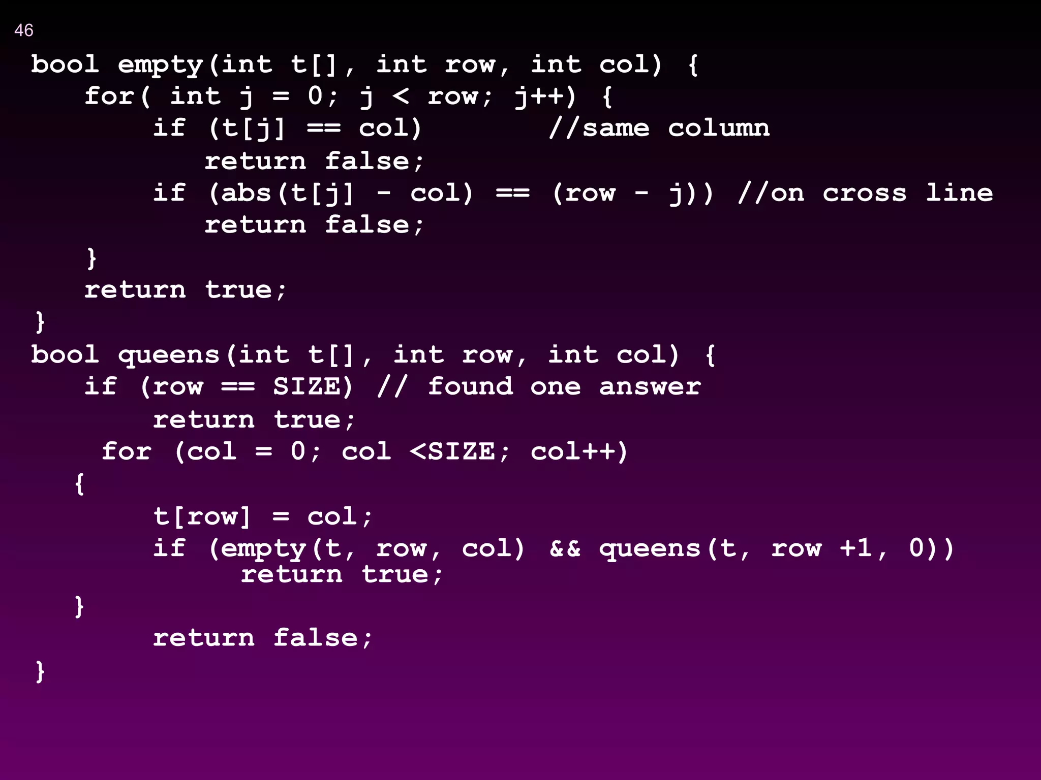 !46
bool empty(int t[], int row, int col) {
for( int j = 0; j < row; j++) {
if (t[j] == col) //same column
return false;
if (abs(t[j] - col) == (row - j)) //on cross line
return false;
}
return true;
}
bool queens(int t[], int row, int col) {
if (row == SIZE) // found one answer
return true;
for (col = 0; col <SIZE; col++)
{
t[row] = col;
if (empty(t, row, col) && queens(t, row +1, 0))
return true;
}
return false;
}
 