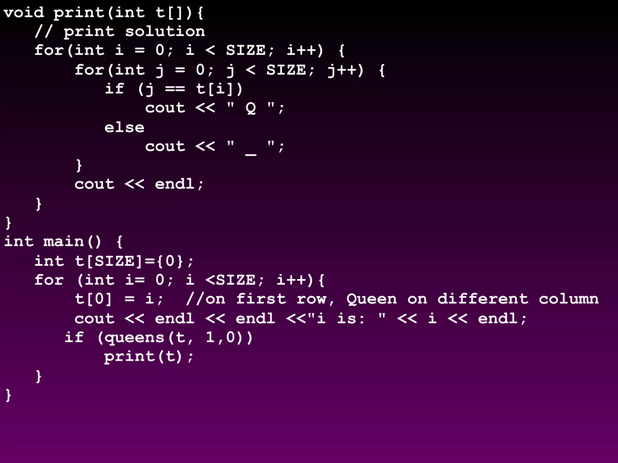 void print(int t[]){
// print solution
for(int i = 0; i < SIZE; i++) {
for(int j = 0; j < SIZE; j++) {
if (j == t[i])
cout << " Q ";
else
cout << " _ ";
}
cout << endl;
}
}
int main() {
int t[SIZE]={0};
for (int i= 0; i <SIZE; i++){
t[0] = i; //on first row, Queen on different column
cout << endl << endl <<"i is: " << i << endl;
if (queens(t, 1,0))
print(t);
}
}
 