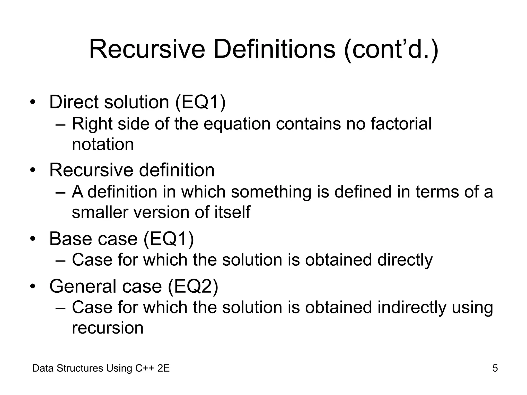 Recursive Definitions (cont’d.)
• Direct solution (EQ1)
– Right side of the equation contains no factorial
notation
• Recursive definition
– A definition in which something is defined in terms of a
smaller version of itself
• Base case (EQ1)
– Case for which the solution is obtained directly
• General case (EQ2)
– Case for which the solution is obtained indirectly using
recursion
Data Structures Using C++ 2E !5
 