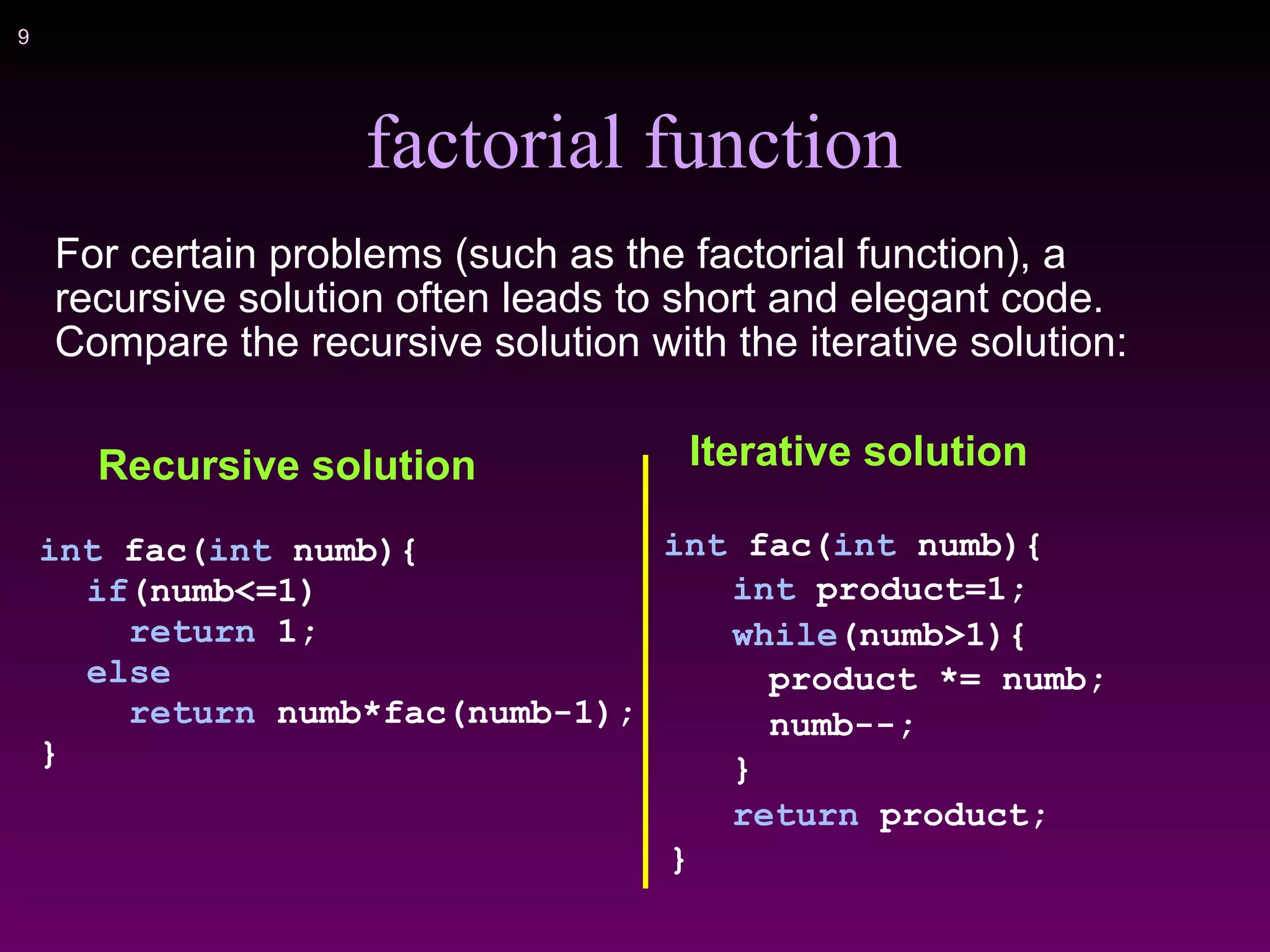 !9
factorial function
For certain problems (such as the factorial function), a
recursive solution often leads to short and elegant code.
Compare the recursive solution with the iterative solution:
Iterative solution
int fac(int numb){
int product=1;
while(numb>1){
product *= numb;
numb--;
}
return product;
}
Recursive solution
int fac(int numb){
if(numb<=1)
return 1;
else
return numb*fac(numb-1);
}
 