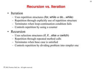 © 2003 Prentice Hall, Inc. All rights reserved.
!10
Recursion vs. Iteration
• Iteration
– Uses repetition structures (for, while or do…while)
– Repetition through explicitly use of repetition structure
– Terminates when loop-continuation condition fails
– Controls repetition by using a counter
• Recursion
– Uses selection structures (if, if…else or switch)
– Repetition through repeated method calls
– Terminates when base case is satisfied
– Controls repetition by dividing problem into simpler one
 
