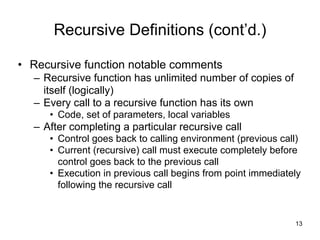 Recursive Definitions (cont’d.)
• Recursive function notable comments
– Recursive function has unlimited number of copies of
itself (logically)
– Every call to a recursive function has its own
• Code, set of parameters, local variables
– After completing a particular recursive call
• Control goes back to calling environment (previous call)
• Current (recursive) call must execute completely before
control goes back to the previous call
• Execution in previous call begins from point immediately
following the recursive call
!13
 