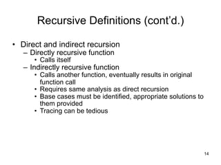 !14
Recursive Definitions (cont’d.)
• Direct and indirect recursion
– Directly recursive function
• Calls itself
– Indirectly recursive function
• Calls another function, eventually results in original
function call
• Requires same analysis as direct recursion
• Base cases must be identified, appropriate solutions to
them provided
• Tracing can be tedious
 