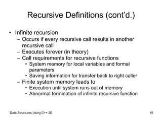 Data Structures Using C++ 2E !15
Recursive Definitions (cont’d.)
• Infinite recursion
– Occurs if every recursive call results in another
recursive call
– Executes forever (in theory)
– Call requirements for recursive functions
• System memory for local variables and formal
parameters
• Saving information for transfer back to right caller
– Finite system memory leads to
• Execution until system runs out of memory
• Abnormal termination of infinite recursive function
 